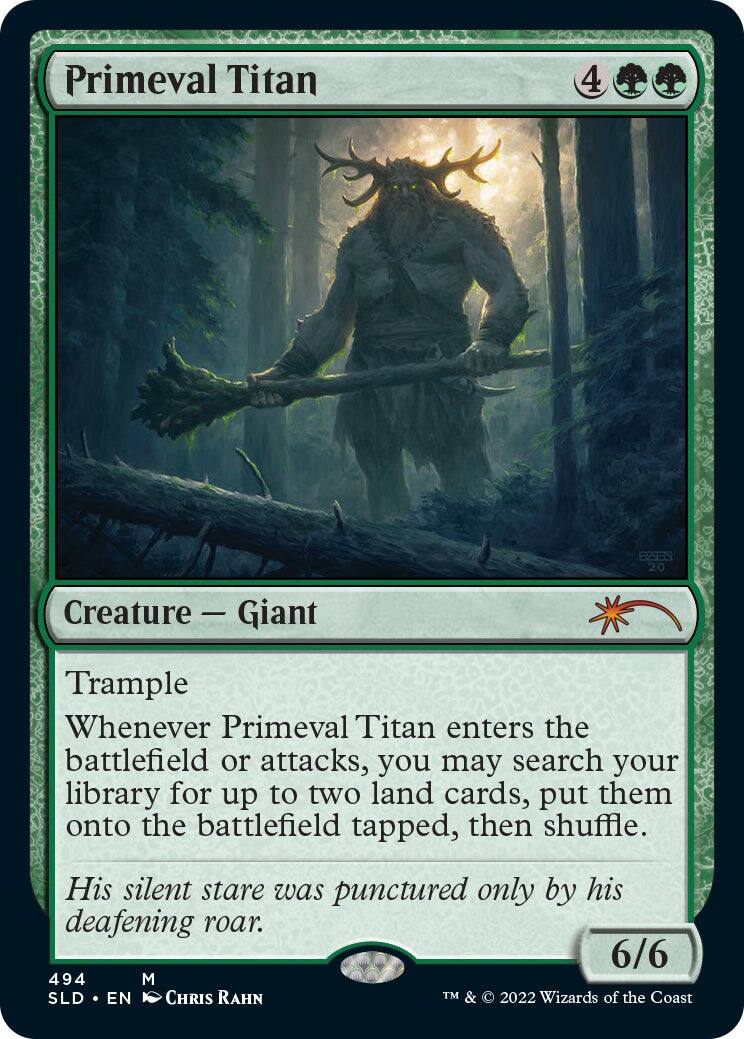 Primeval Titan  
4  
Creature — Giant  
Trample  
Whenever Primeval Titan enters the battlefield or attacks, you may search your library for up to two land cards, put them onto the battlefield tapped, then shuffle.  
His silent stare was punctured only by his deafening roar.  
6/6  
494  
M  
SLD • EN  
CHRIS RAHN  
TM & © 2022 Wizards of the Coast