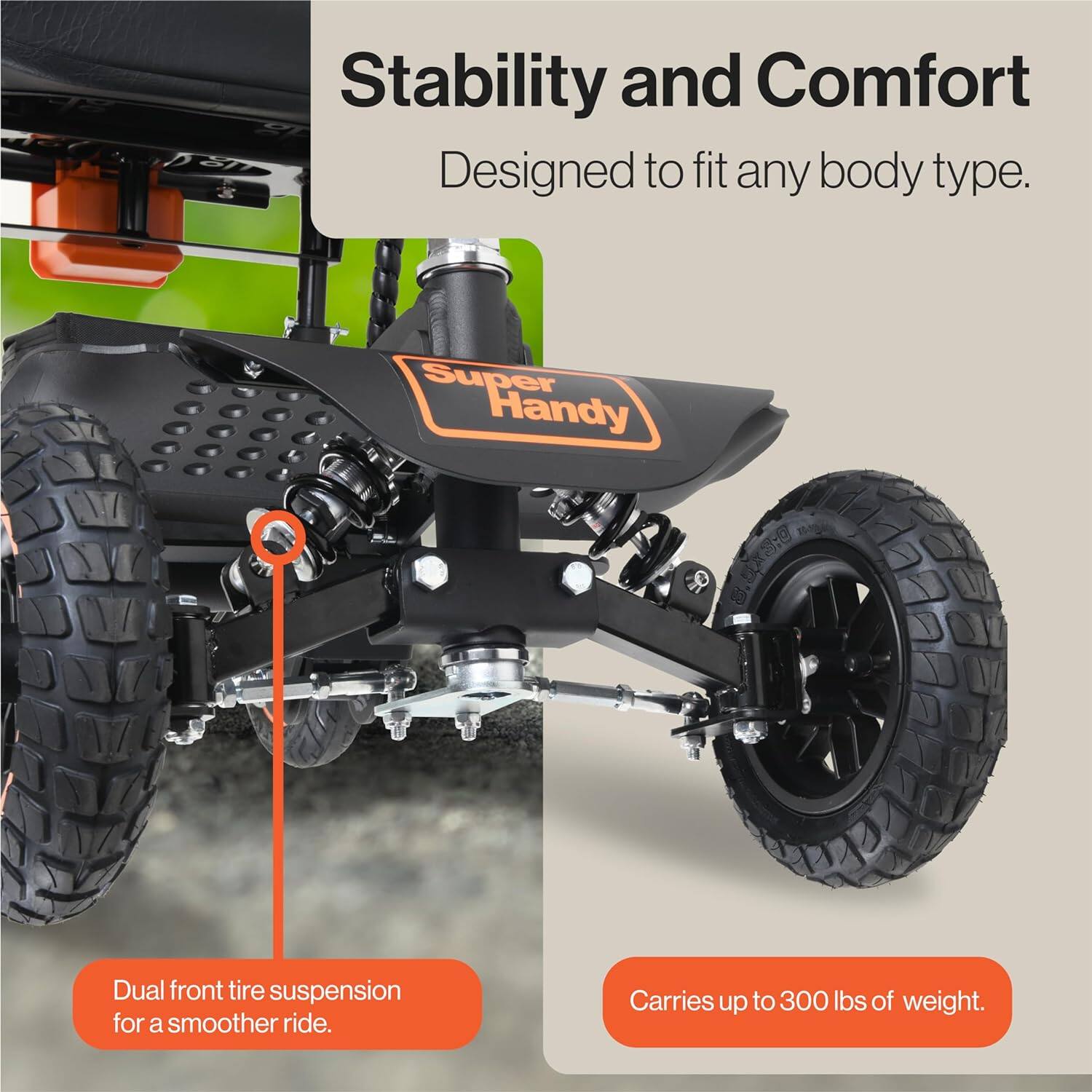 Stability and Comfort  
Designed to fit any body type.  

Dual front tire suspension for a smoother ride.  

Carries up to 300 lbs of weight.
