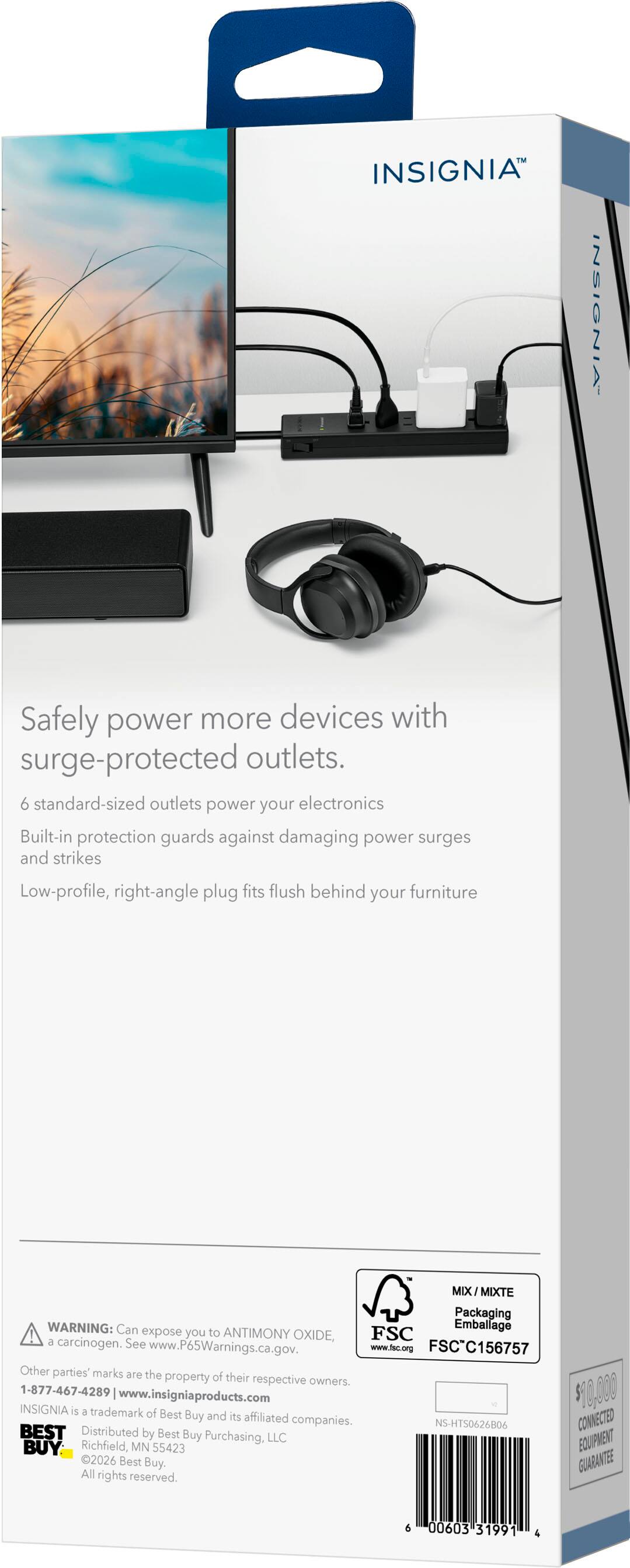 INSIGNIA™

Safely power more devices with surge-protected outlets.  
6 standard-sized outlets power your electronics  
Built-in protection guards against damaging power surges and strikes  
Low-profile, right-angle plug fits flush behind your furniture  

MIX MIX/MIXTE Packaging  
WARNING: Can expose you to ANTIMONY OXIDE, a carcinogen. See www.P65Warnings.ca.gov.  
www.fec.org  
FSCC156757  
Other parties' marks are the property of their respective owners.  
1-877-467-4289  
www.insigniaproducts.com  

INSIGNIA is a trademark of Best Buy and its affiliated companies.  
NS-HTS0626B06  
BEST  
Distributed by Best Buy Purchasing, LLC  
Richfield, MN 55423  
BOUPMENT 2026  
Best Buy, GUARANTEE  
All rights reserved.  

6 00603 31991