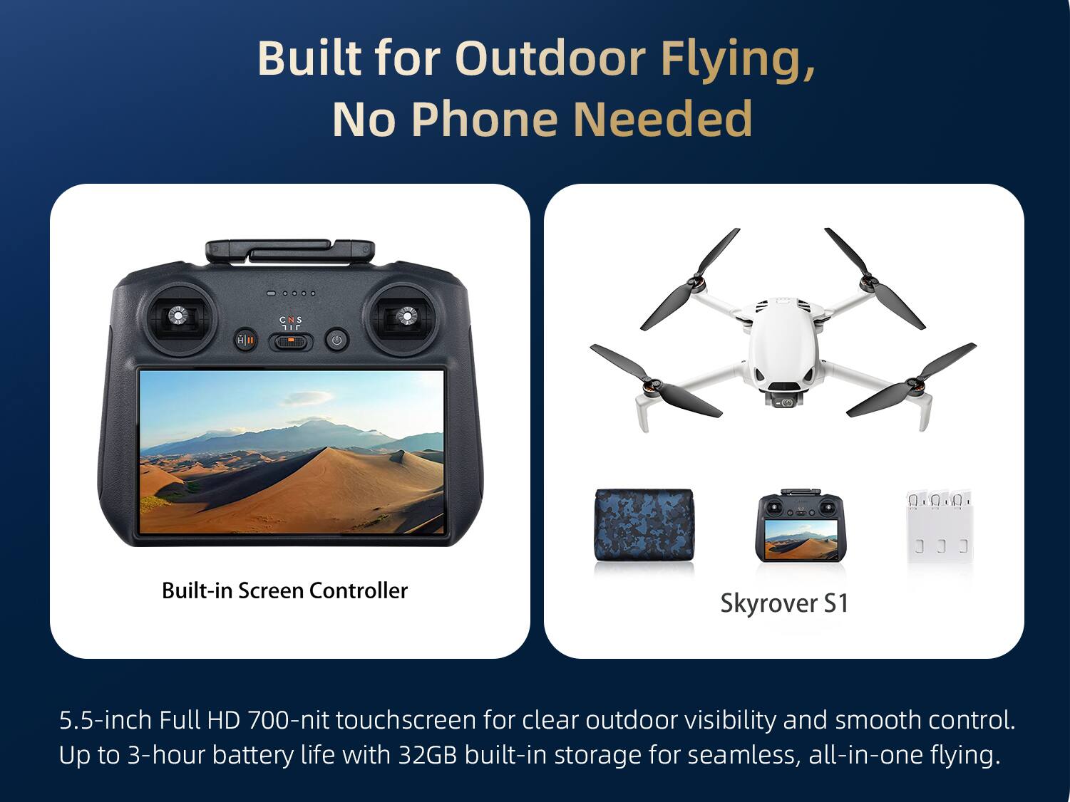 Built for Outdoor Flying, No Phone Needed

Built-in Screen Controller

Skyrover S1

5.5-inch Full HD 700-nit touchscreen for clear outdoor visibility and smooth control. Up to 3-hour battery life with 32GB built-in storage for seamless, all-in-one flying.