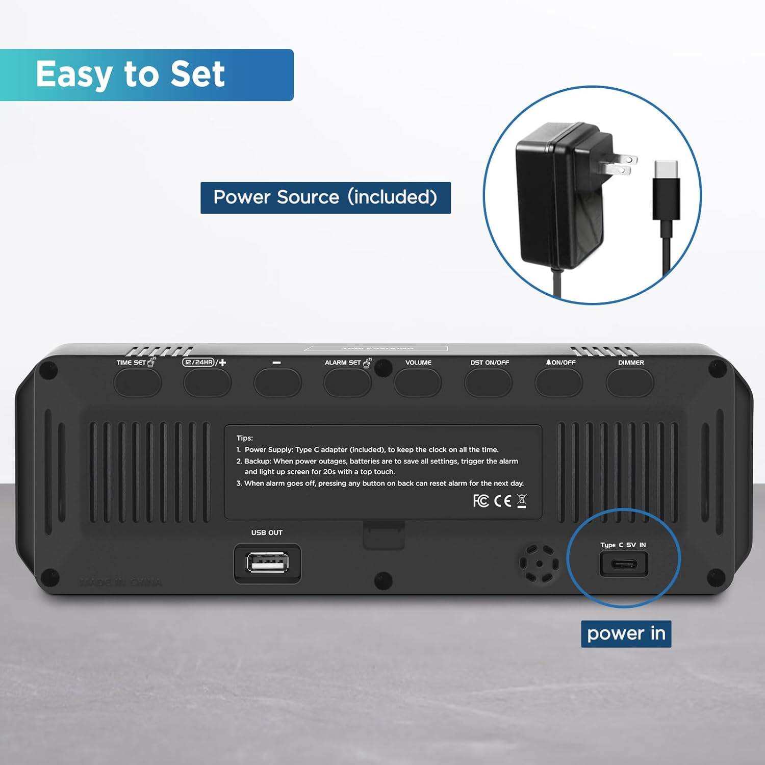 Easy to Set  
Power Source (included)  

Tips:  
1. Power Supply: Type C adapter (included) to keep the clock on all the time.  
2. Backup: When power outages, batteries are to save all settings, trigger the alarm and light up screen for 20s with a top touch.  
3. When alarm goes off, pressing any button on back can reset alarm for the next day.  

Type C 5V IN  
USB OUT