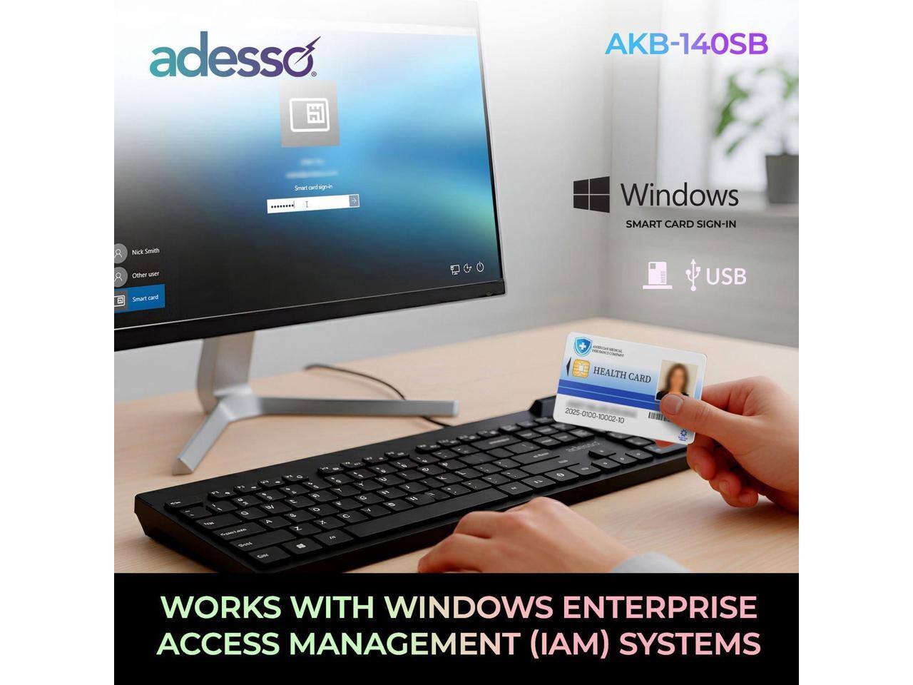 adesso AKB-140SB Smart card sgre Windows SMART CARD SIGN-IN Nick Smith Other user Smart card USB HEALTH CARD 2005 2025-0100-10002-10 10 G - A - m a 5 u - - - i 6 Y - - & - . G - - - 0 S C K Z - - - - - 4 4 - 3 - - - - - - WORKS WITH WINDOWS ENTERPRISE ACCESS MANAGEMENT (IAM) SYSTEMS