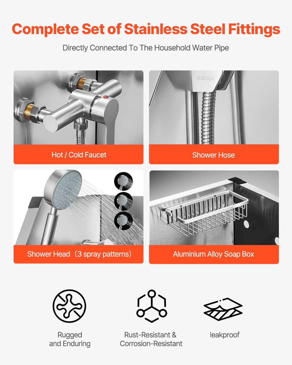 Complete Set of Stainless Steel Fittings  
Directly Connected To The Household Water Pipe  

- Hot / Cold Faucet  
- Shower Hose  
- Shower Head (3 spray patterns)  
- Aluminium Alloy Soap Box  

Rugged and Enduring  
Rust-Resistant & Corrosion-Resistant  
leakproof