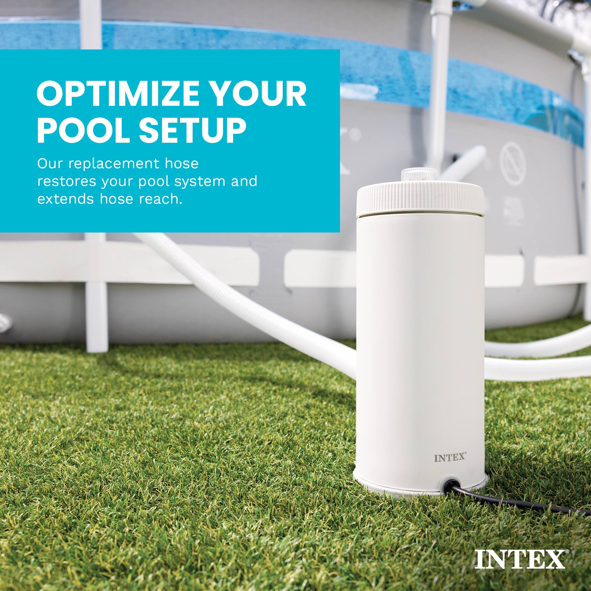 OPTIMIZE YOUR POOL SETUP  
Our replacement hose restores your pool system and extends hose reach.  
INTEX