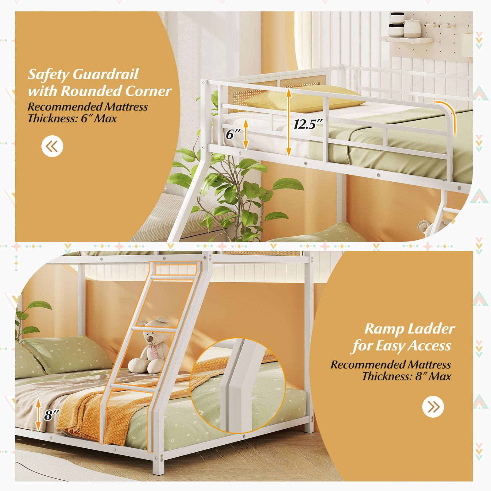 Safety Guardrail with Rounded Corner  
Recommended Mattress Thickness: 6" Max  

Ramp Ladder for Easy Access  
Recommended Mattress Thickness: 8" Max