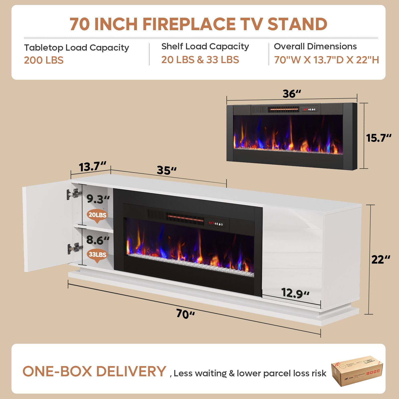 70 INCH FIREPLACE TV STAND

Tabletop Load Capacity: 200 LBS
Shelf Load Capacity: 20 LBS & 33 LBS
Overall Dimensions: 70"W X 13.7"D X 22"H

36" R 15.7" 13.7" 35" 9.3" 20LBS 8.6" 33LBS 22" "r 12.9"

ONE-BOX DELIVERY
Less waiting & lower parcel loss risk