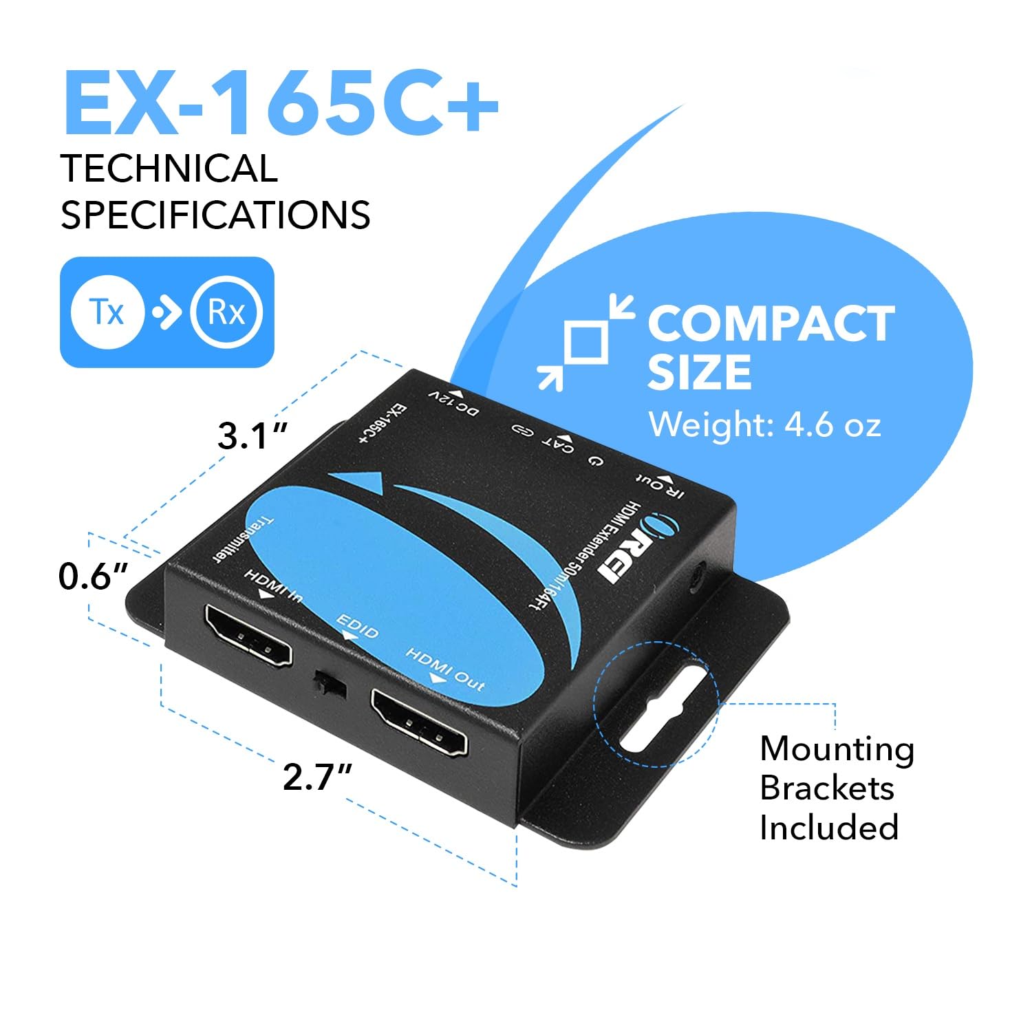 EX-165C+ TECHNICAL SPECIFICATIONS

Tx 0.6" Rx 12V DC 3.1" 185C+ Transmitter

HDMI In EDID HDMI Out

COMPACT SIZE

Weight: 4.6 oz

CAT Out

HDMI Extender REI 50m/164Ft

Mounting Brackets Included