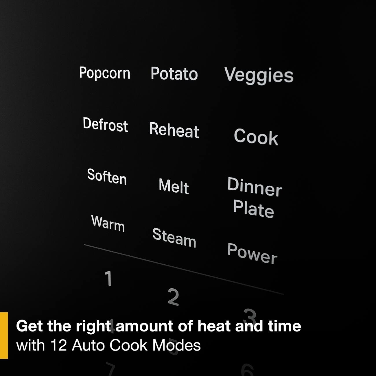 Popcorn Potato Veggies  
Defrost Reheat Cook  
Soften Melt Dinner Plate  
Warm Steam Power  

Get the right amount of heat and time with 12 Auto Cook Modes