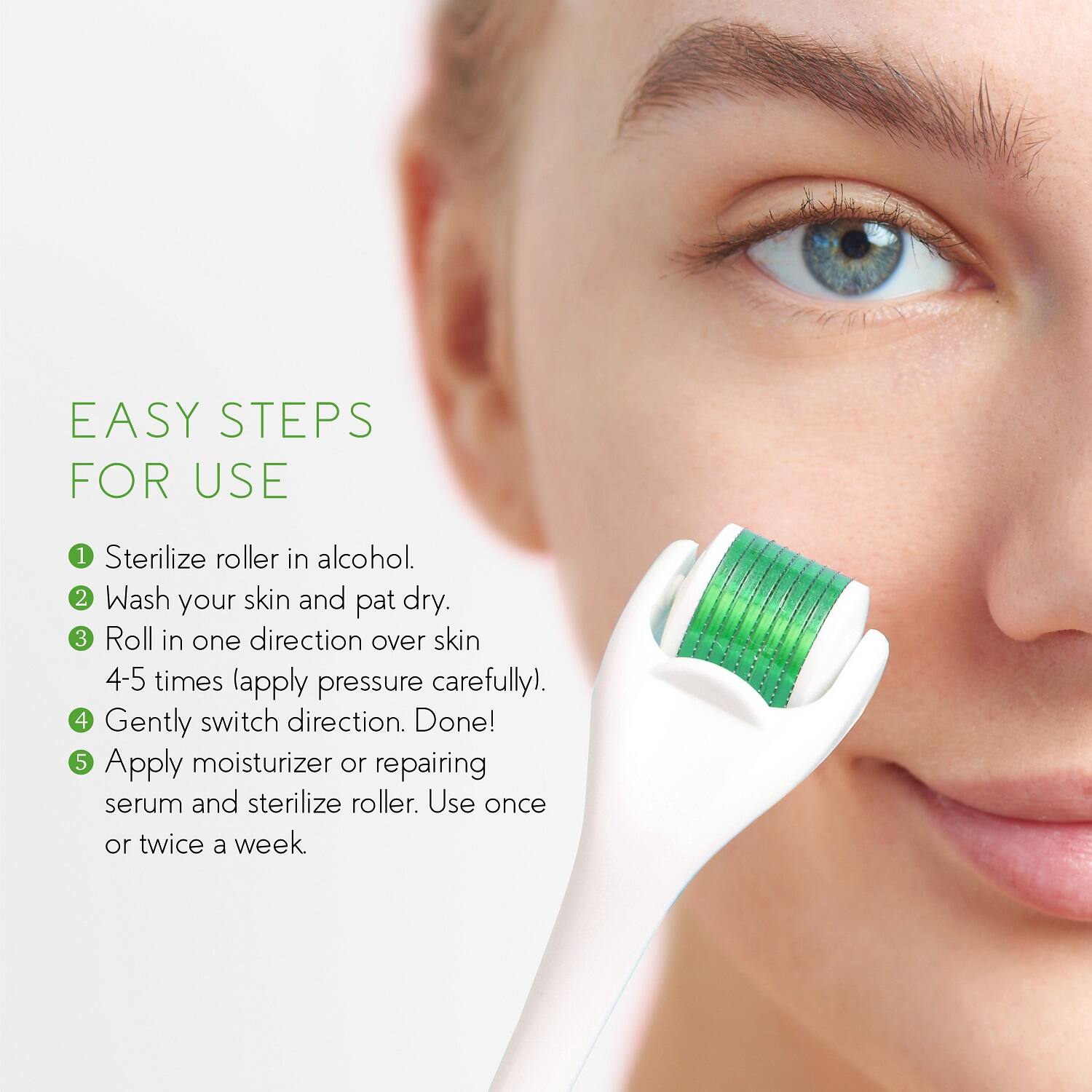 EASY STEPS FOR USE

1. Sterilize roller in alcohol.
2. Wash your skin and pat dry.
3. Roll in one direction over skin 4-5 times (apply pressure carefully).
4. Gently switch direction. Done!
5. Apply moisturizer or repairing serum and sterilize roller. Use once or twice a week.
