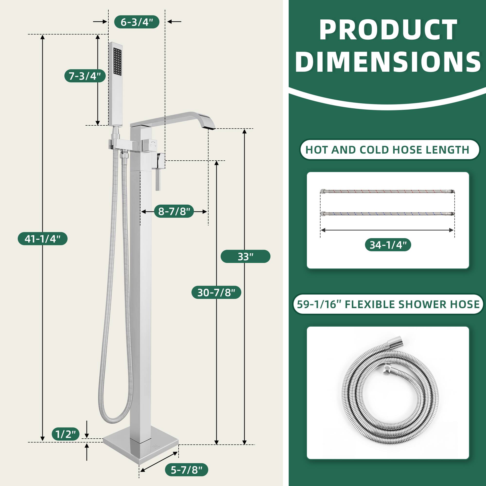 PRODUCT DIMENSIONS

- 6-3/4"
- 7-3/4"
- 8-7/8"
- 41-1/4"
- 33"
- 30-7/8"
- 1/2"
- 5-7/8"

HOT AND COLD HOSE LENGTH
- 34-1/4"

FLEXIBLE SHOWER HOSE
- 59-1/16"