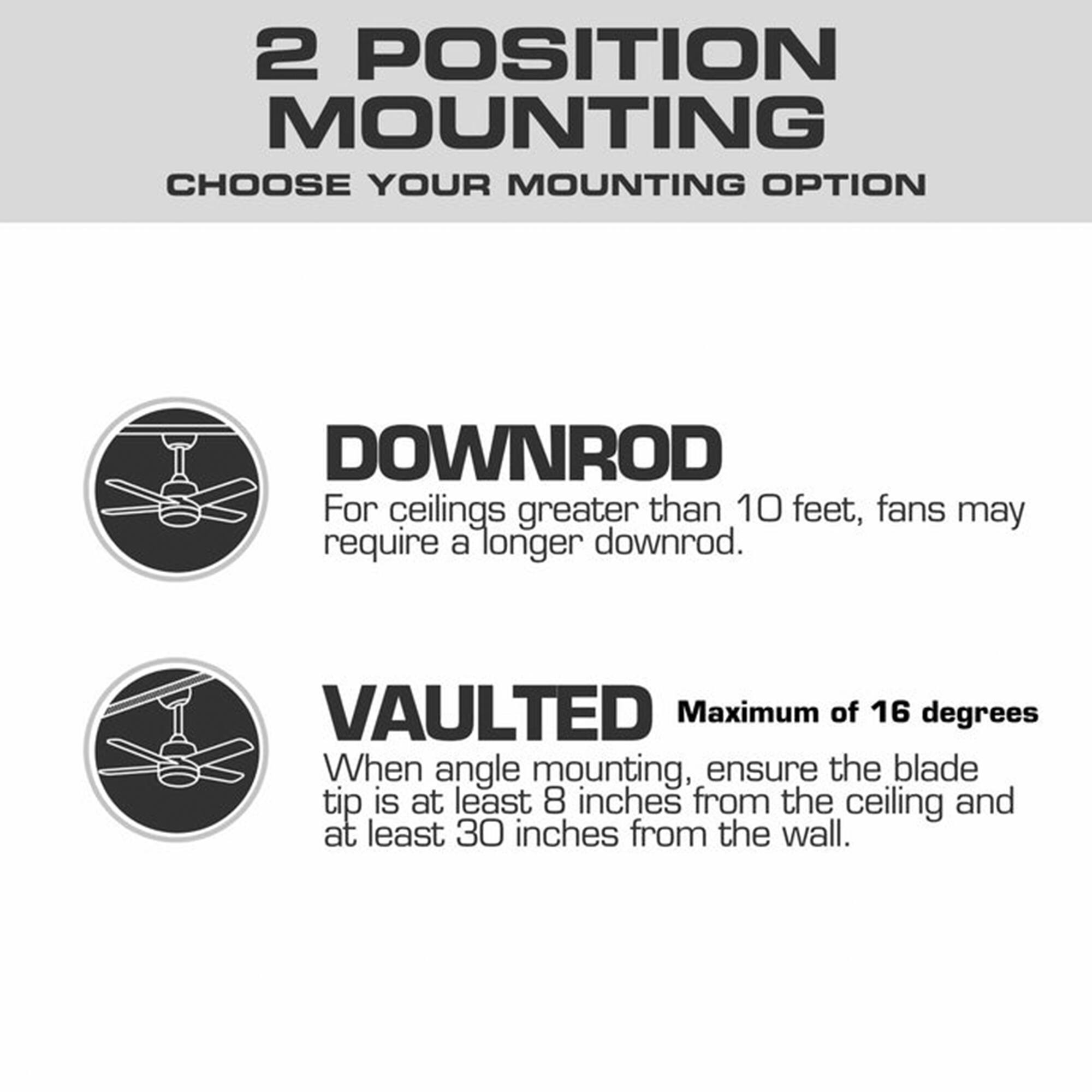 2 POSITION MOUNTING  
CHOOSE YOUR MOUNTING OPTION

DOWNROD  
For ceilings greater than 10 feet, fans may require a longer downrod.

VAULTED  
Maximum of 16 degrees  
When angle mounting, ensure the blade tip is at least 8 inches from the ceiling and at least 30 inches from the wall.