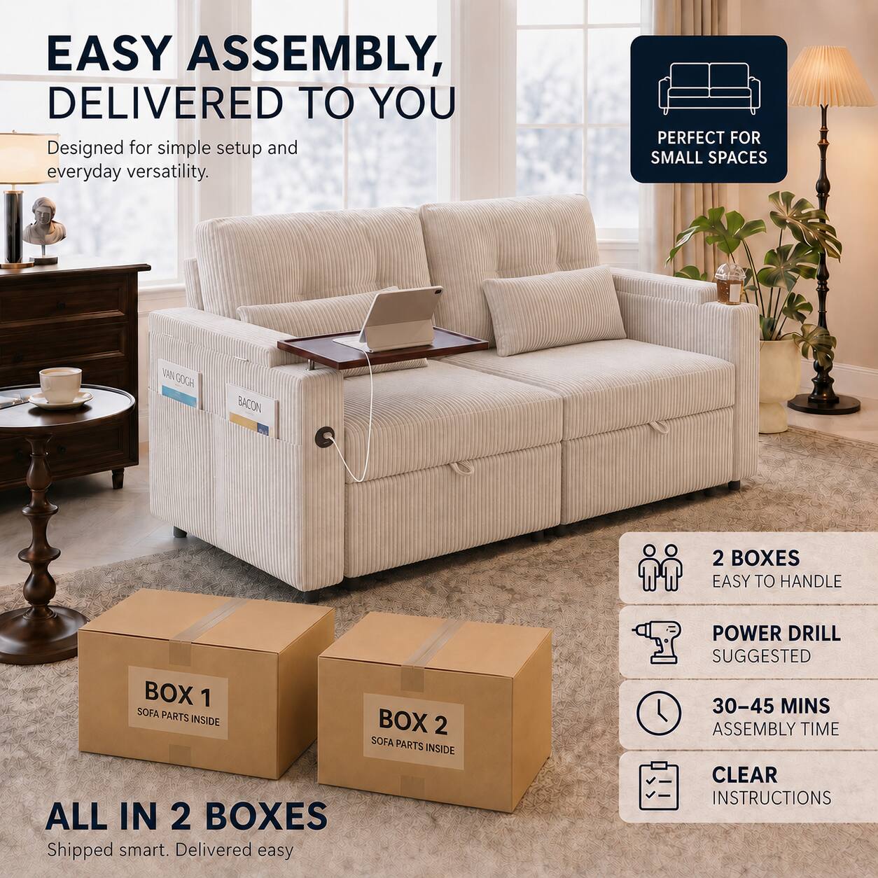 EASY ASSEMBLY, DELIVERED TO YOU  
Designed for simple setup and everyday versatility.  

PERFECT FOR SMALL SPACES  

VAN GOGH  
BACON  

2 BOXES  
EASY TO HANDLE  

BOX 1  
SOFA PARTS INSIDE  

BOX 2  
SOFA PARTS INSIDE  

ALL IN 2 BOXES  
Shipped smart. Delivered easy  

POWER DRILL SUGGESTED  
30-45 MINS ASSEMBLY TIME  
CLEAR INSTRUCTIONS