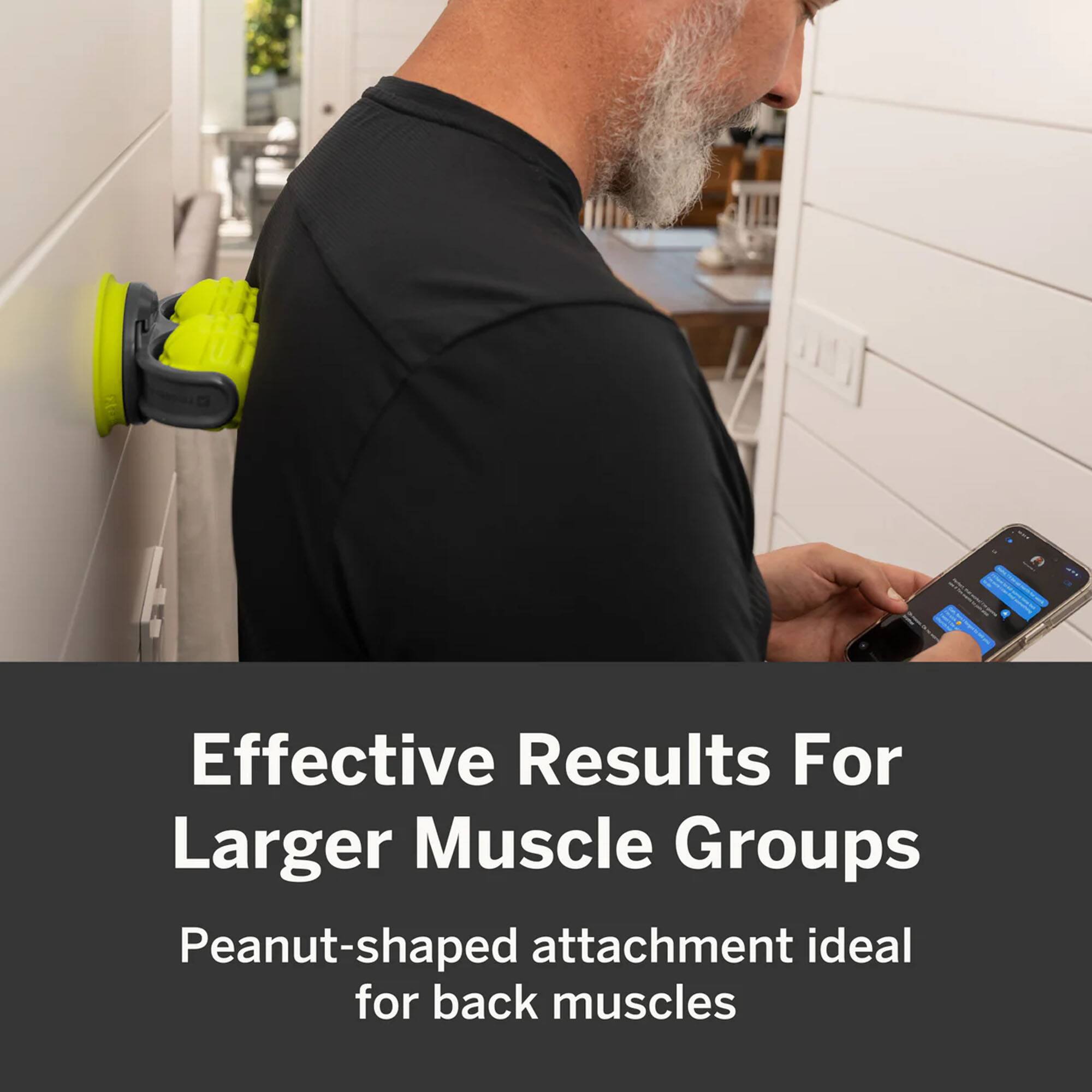 Effective Results For Larger Muscle Groups  
Peanut-shaped attachment ideal for back muscles