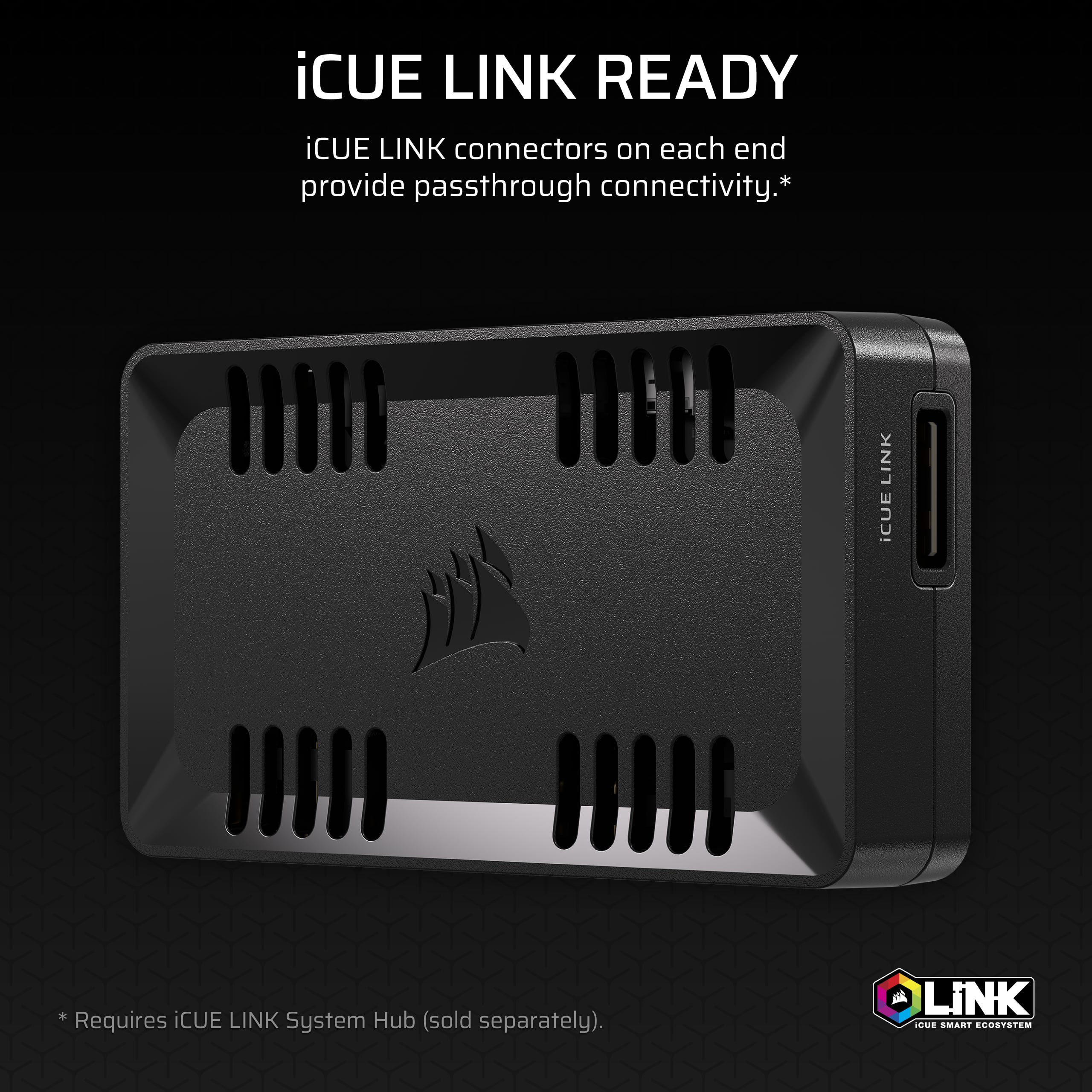 iCUE LINK READY
iCUE LINK connectors on each end provide passthrough connectivity.*
*Requires iCUE LINK System Hub (sold separately).
iCUE LINK
LINK
iCUE SMART ECOSYSTEM