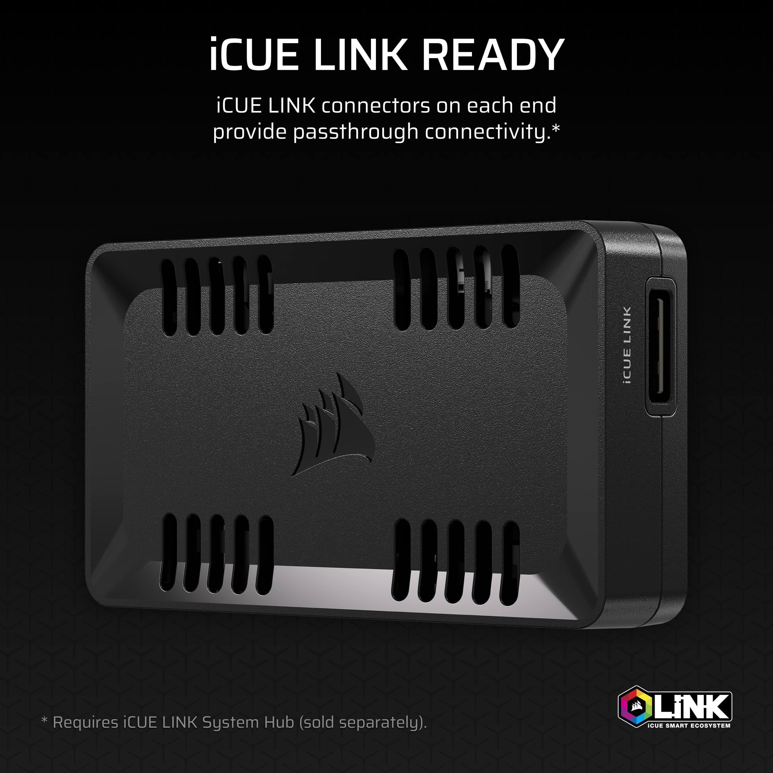 iCUE LINK READY

iCUE LINK connectors on each end provide passthrough connectivity.*

*Requires iCUE LINK System Hub (sold separately).

iCUE LINK

LINK
iCUE SMART ECOSYSTEM