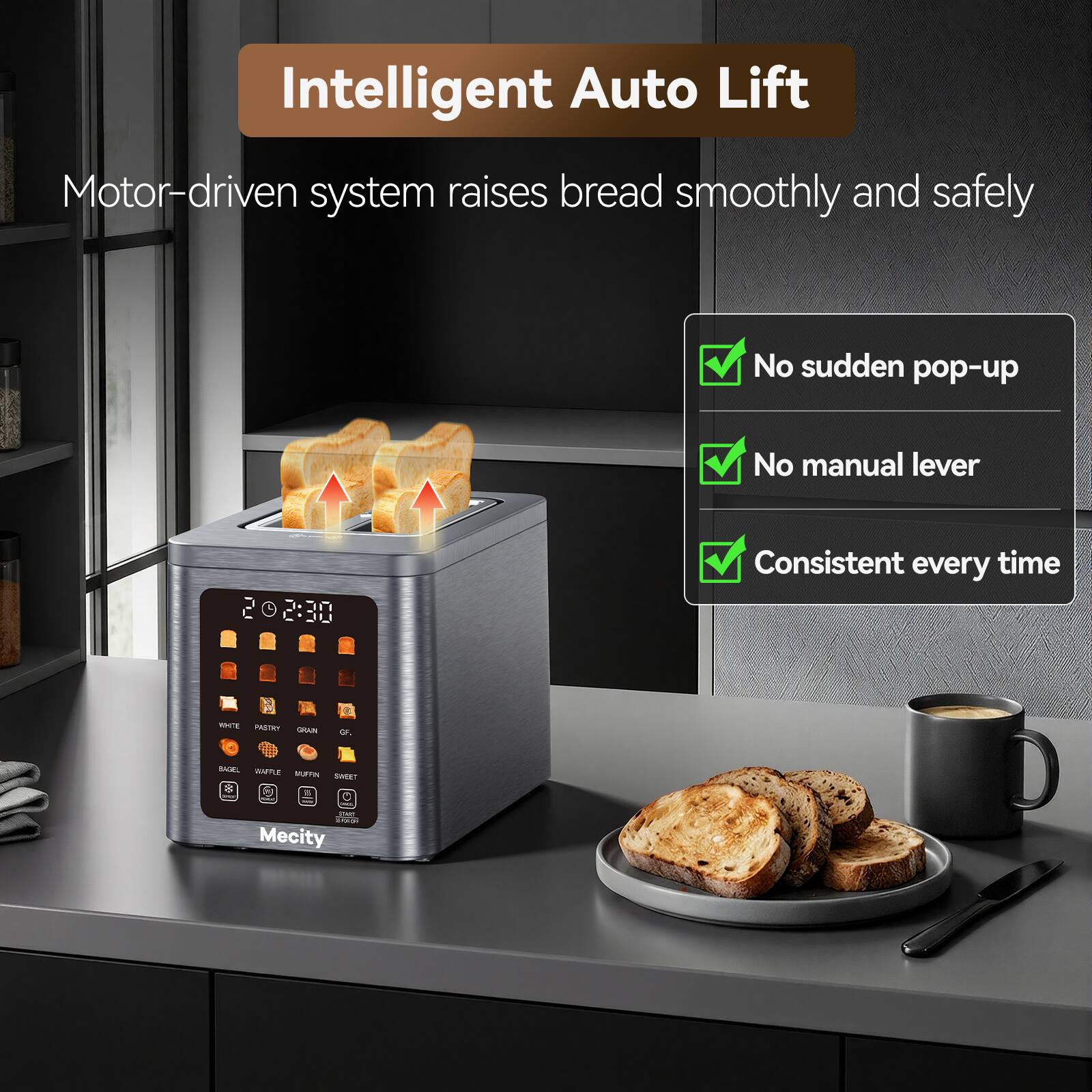Intelligent Auto Lift

Motor-driven system raises bread smoothly and safely

- No sudden pop-up
- No manual lever
- Consistent every time

WHITE PRETTY GRAIN
GF, BAGEL WAFFLE NUFFIN SWEET

- add Mecity