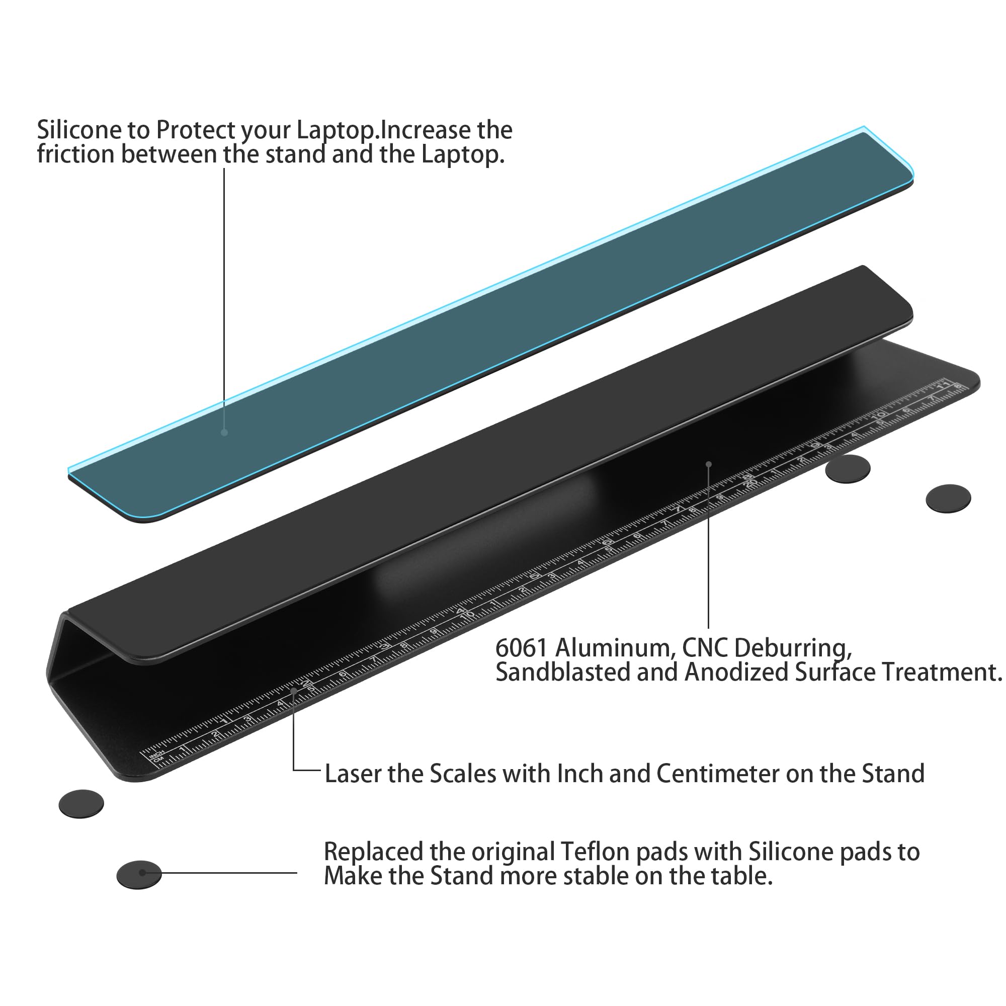 Silicone to protect your laptop. Increase the friction between the stand and the laptop.

6061 Aluminum, CNC deburring, sandblasted and anodized surface treatment.

Laser the scales with inch and centimeter on the stand.

Replaced the original Teflon pads with silicone pads to make the stand more stable on the table.