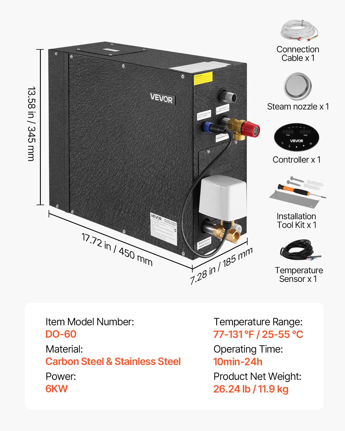 Connection Cable X 1  
13.58 in / 345 mm  

Steam nozzle X 1  
VEVOR Controller X 1  
17.72 in / 450 mm  

Installation Tool Kit X 1  
7.28 in / 185 mm  

Temperature Sensor X 1  

Item Model Number: DO-60  
Material: Carbon Steel & Stainless Steel  
Power: 6KW  
Temperature Range: 77-131 °F / 25-55 °C  
Operating Time: 10min-24h  
Product Net Weight: 26.24 lb / 11.9 kg