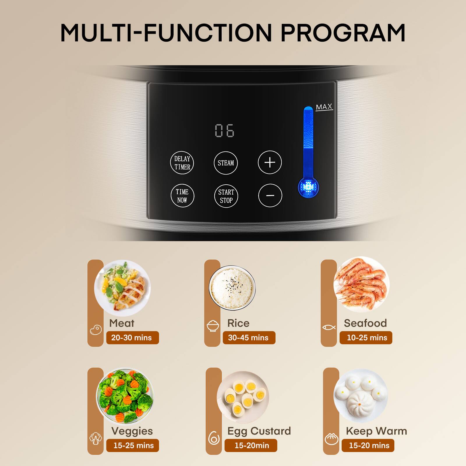 MULTI-FUNCTION PROGRAM

MAX
06

DELAY TIMER
STEAM
+
TIME NOW
START STOP
-

Meat 20-30 mins
Rice 30-45 mins
Seafood 10-25 mins
Veggies 15-25 mins
Egg Custard 15-20 mins
Keep Warm 15-20 mins