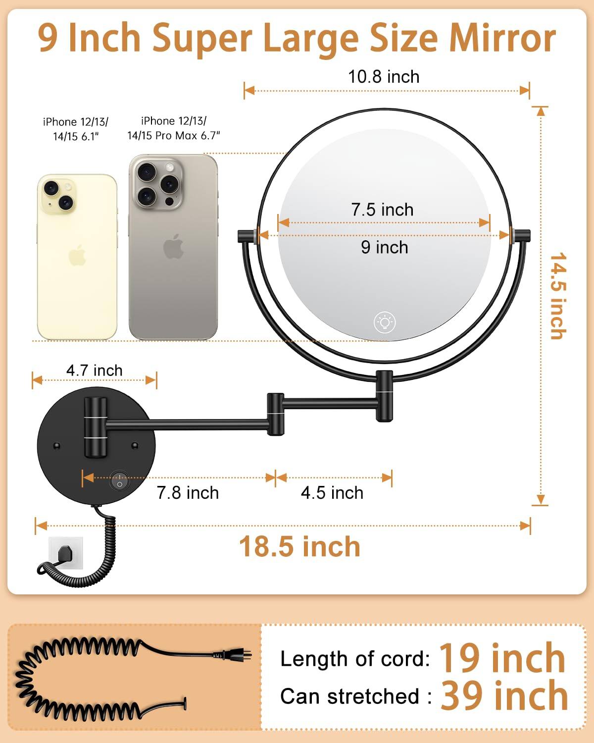 9 Inch Super Large Size Mirror

- iPhone 12/13/14/15: 6.1"
- iPhone 12/13/14/15 Pro Max: 6.7"

- 10.8 inch
- 9 inch
- 7.5 inch
- 4.7 inch
- 7.8 inch
- 4.5 inch
- 14.5 inch
- 18.5 inch

Length of cord: 19 inch
Can stretched: 39 inch