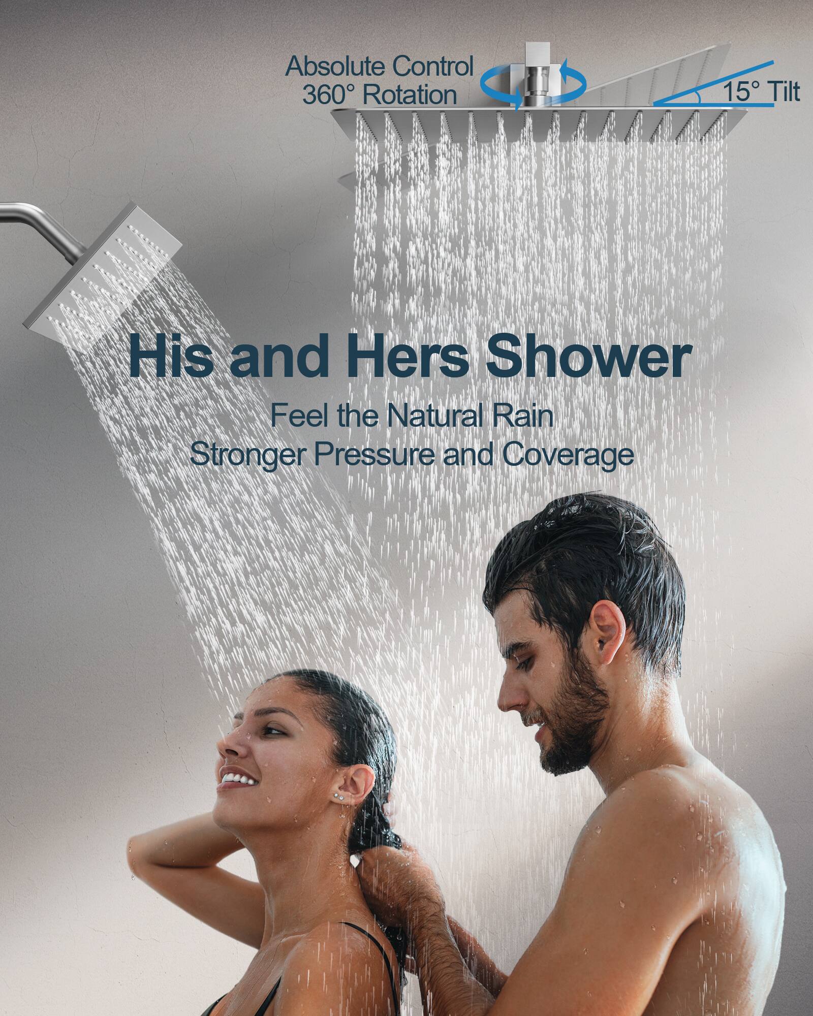 Absolute Control  
360° Rotation  
15° Tilt  

His and Hers Shower  
Feel the Natural Rain  
Stronger Pressure and Coverage