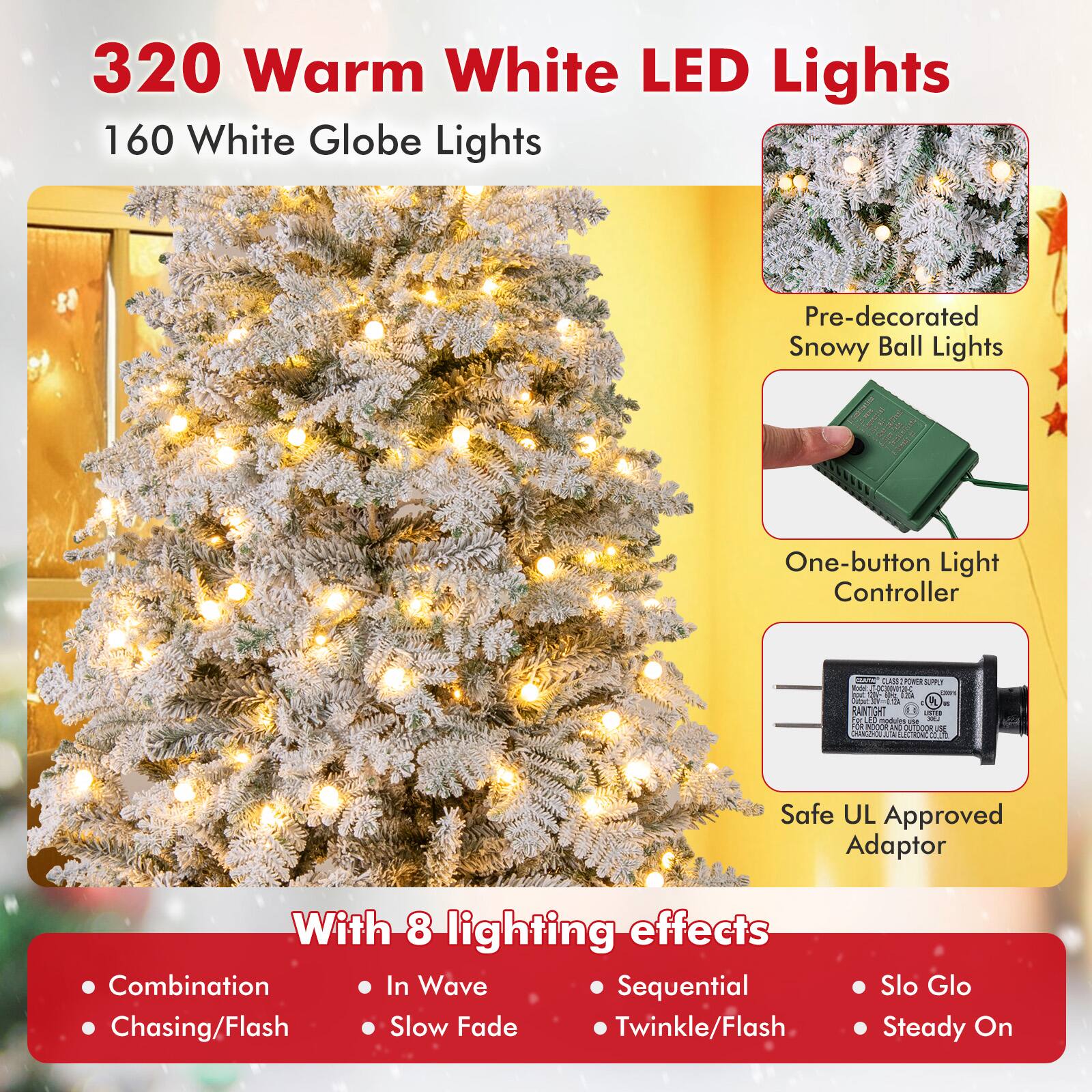 320 Warm White LED Lights  
160 White Globe Lights  

Pre-decorated Snowy Ball Lights  
One-button Light Controller  
Safe UL Approved Adaptor  

With 8 lighting effects:  
- Combination  
- Chasing/Flash  
- In Wave  
- Slow Fade  
- Sequential  
- Twinkle/Flash  
- Slo Glo  
- Steady On