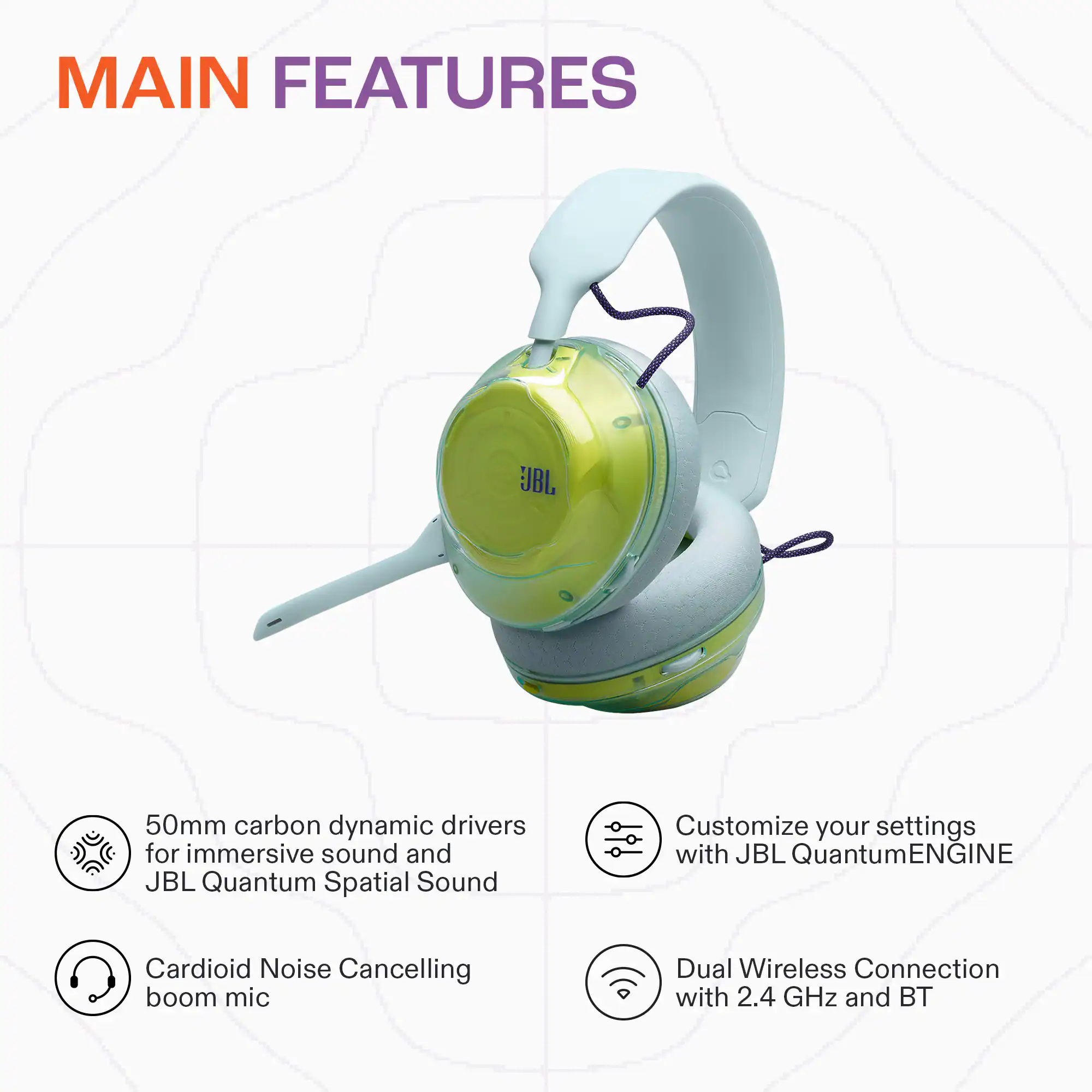 MAIN FEATURES

- 50mm carbon dynamic drivers for immersive sound and JBL Quantum Spatial Sound
- Customize your settings with JBL QuantumENGINE
- Cardioid Noise Cancelling boom mic
- Dual Wireless Connection with 2.4 GHz and BT