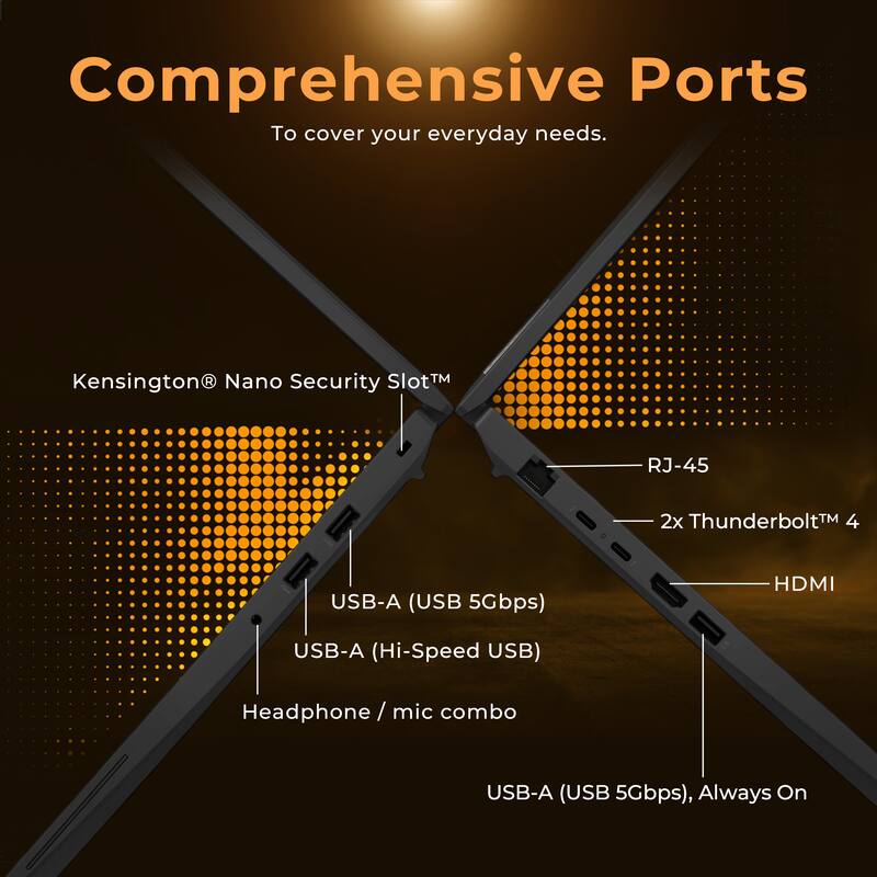 Comprehensive Ports  
To cover your everyday needs.  

Kensington® Nano Security Slot™  
RJ-45  
2x Thunderbolt™ 4  
HDMI  
USB-A (USB 5Gbps)  
USB-A (Hi-Speed USB)  
Headphone / mic combo  
USB-A (USB 5Gbps), Always On