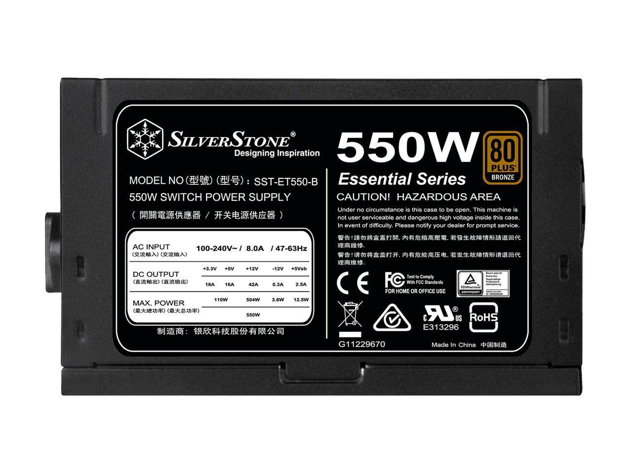 SILVERSTONE 550W  
Designing Inspiration  
80 PLUS Essential Series  
BRONZE  
MODEL NO: SST-ET550-B  
550W SWITCH POWER SUPPLY  

CAUTION! HAZARDOUS AREA  
Under no circumstance is this case to be open. This machine is not user serviceable and dangerous high voltage inside this case. In event of difficulty, please notify your dealer for prompt service.  

AC INPUT: 100-240V~ / 8.0A / 47-63Hz  
DC OUTPUT:  
+3.3V: 18A  
+5V: 16A  
+12V: 42A  
-12V: 0.3A  
+5VSB: 2.5A  
MAX. POWER: 550W  

Test to Comply with FCC Standards  
FOR HOME OR OFFICE USE  
LR US  
RoHS  
E313296  
G11229670  
Made In China