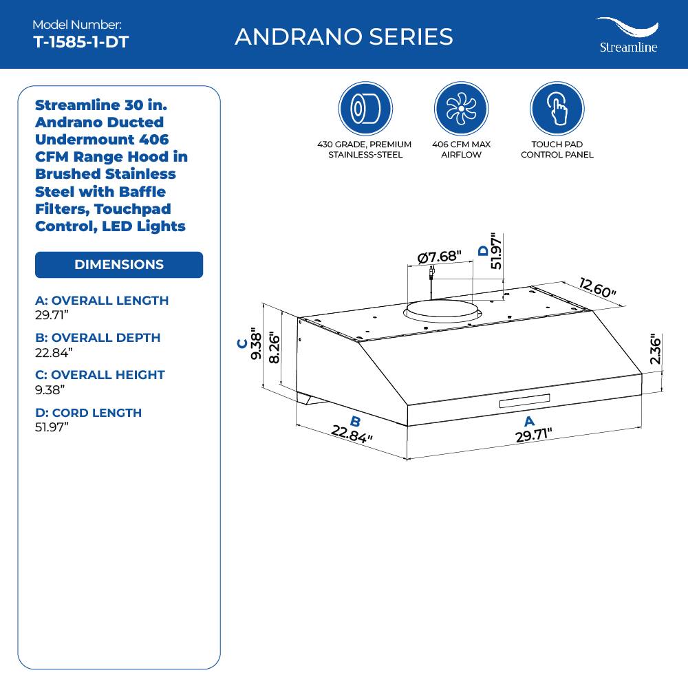 Model Number: T-1585-1-DT
ANDRANO SERIES
Streamline 30 in. Andrano Ducted Undermount 406 CFM Range Hood in Brushed Stainless Steel with Baffle Filters, Touchpad Control, LED Lights
DIMENSIONS
A: OVERALL LENGTH 29.71"
B: OVERALL DEPTH 22.84"
C: OVERALL HEIGHT 9.38"
D: CORD LENGTH 51.97"

430 GRADE, PREMIUM STAINLESS-STEEL
406 CFM MAX AIRFLOW
TOUCH PAD CONTROL PANEL
7.68" 51.97"
12.60" 2.36"