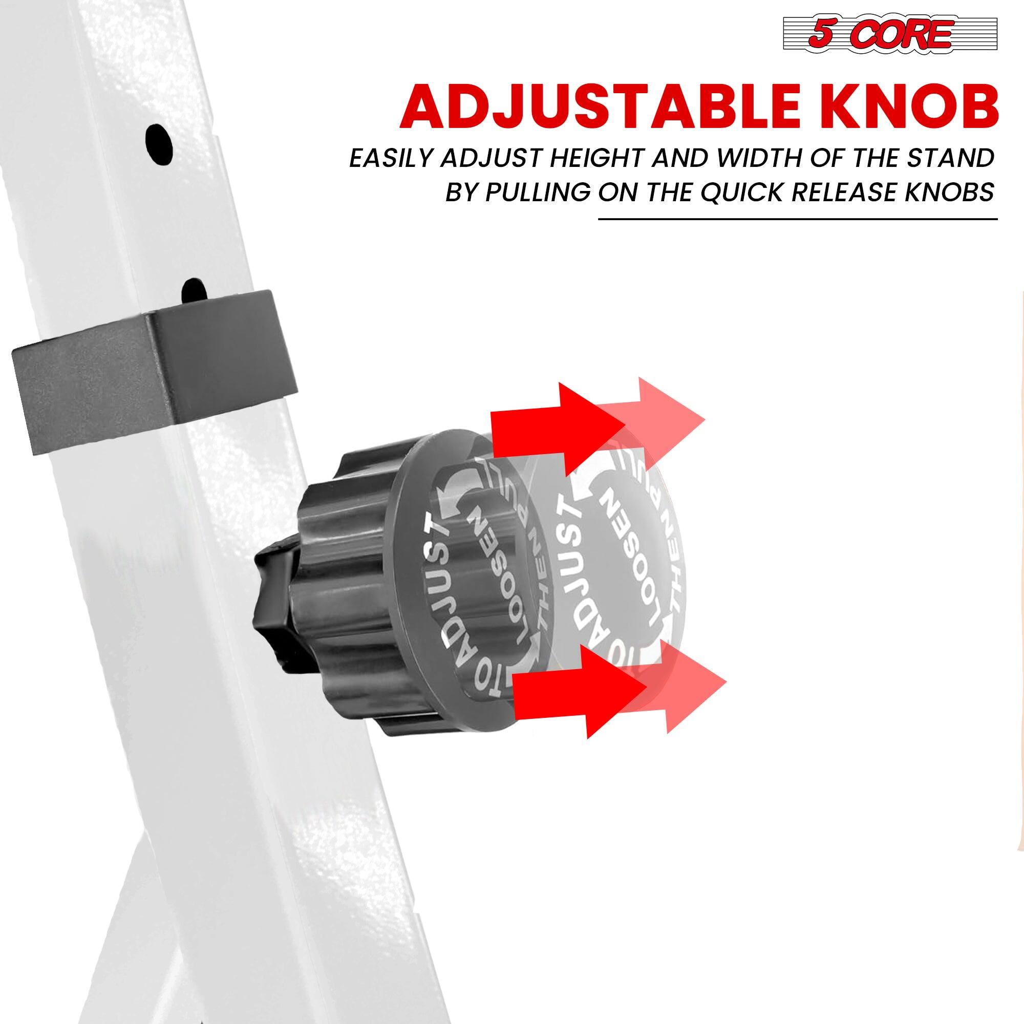 5 CORE

ADJUSTABLE KNOB

EASILY ADJUST HEIGHT AND WIDTH OF THE STAND BY PULLING ON THE QUICK RELEASE KNOBS

ADJUSTABLE KNOB
LOOSEN THEN ADJUST LOOSEN