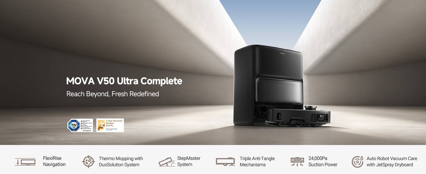 MOVA V50 Ultra Complete, Reach Beyond, Fresh Redefined

FlexiRise Navigation
Thermo Mopping with DuoSolution System
StepMaster System
Triple Anti-Tangle Mechanisms
24,000Pa Suction Power
Auto Robot Vacuum Care with JetSpray Dryboard

TOV 3-Year Warranty
Reliable Quality