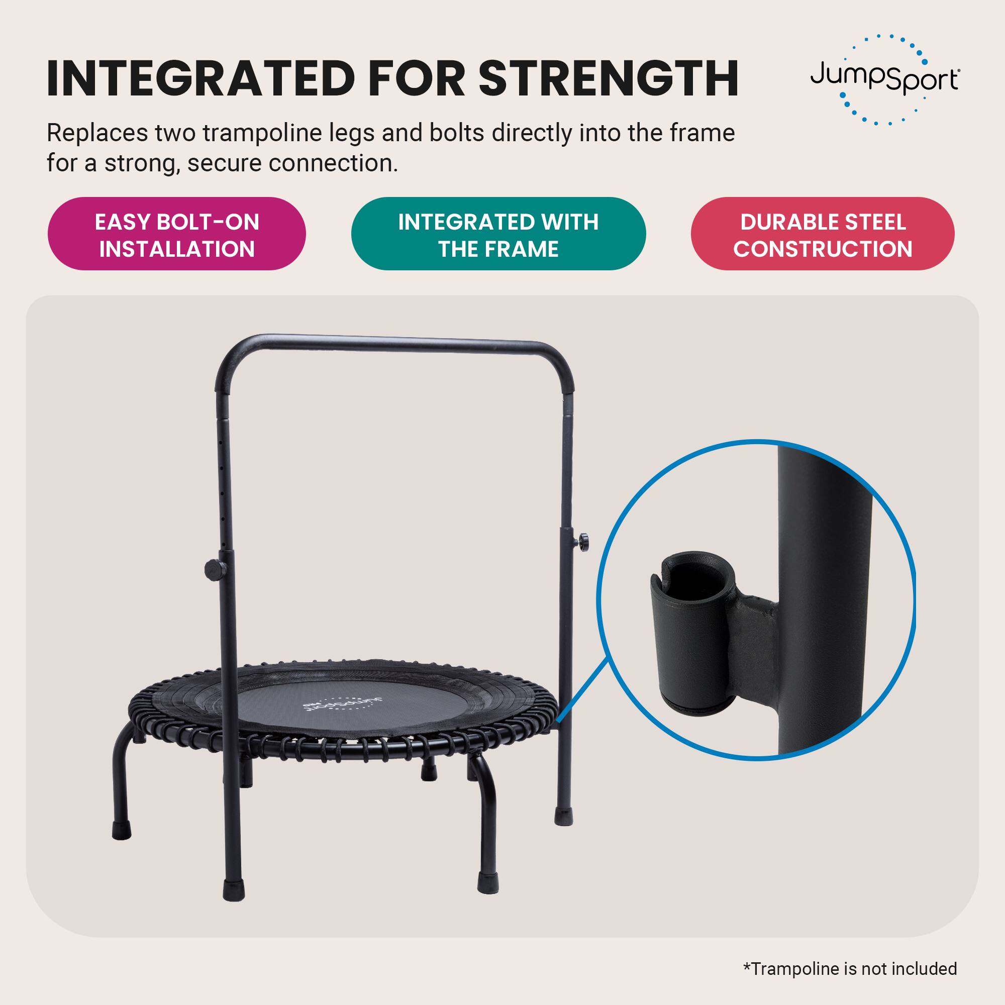 INTEGRATED FOR STRENGTH  
JumpSport Replaces two trampoline legs and bolts directly into the frame for a strong, secure connection.  
EASY BOLT-ON INSTALLATION  
INTEGRATED WITH THE FRAME  
DURABLE STEEL CONSTRUCTION  
*Trampoline is not included