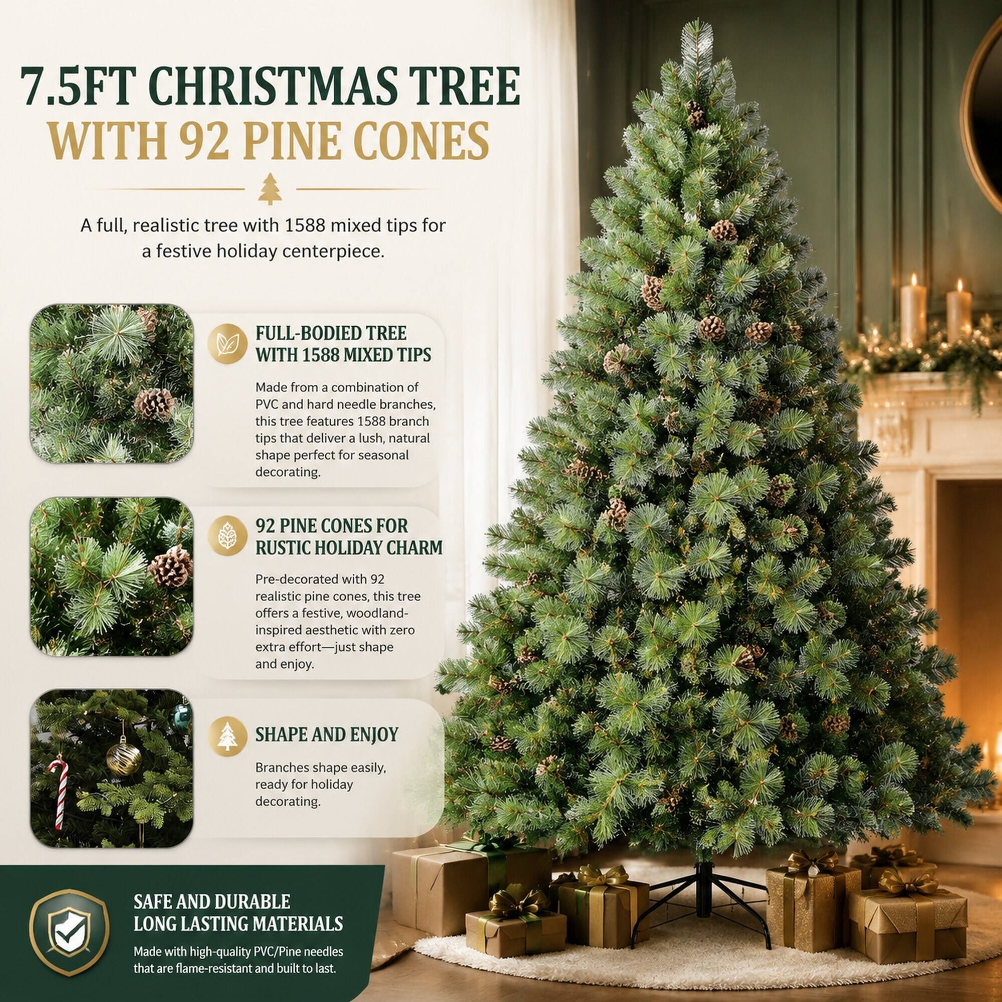 7.5FT CHRISTMAS TREE WITH 92 PINE CONES

A full, realistic tree with 1588 mixed tips for a festive holiday centerpiece.

FULL-BODIED TREE WITH 1588 MIXED TIPS
Made from a combination of PVC and hard needle branches, this tree features 1588 branch tips that deliver a lush, natural shape perfect for seasonal decorating.

92 PINE CONES FOR RUSTIC HOLIDAY CHARM
Pre-decorated with 92 realistic pine cones, this tree offers a festive, woodland-inspired aesthetic with zero extra effort—just shape and enjoy.

SHAPE AND ENJOY
Branches shape easily, ready for holiday decorating.

SAFE AND DURABLE LONG LASTING MATERIALS
Made with high-quality PVC/Pine needles that are flame-resistant and built to last.