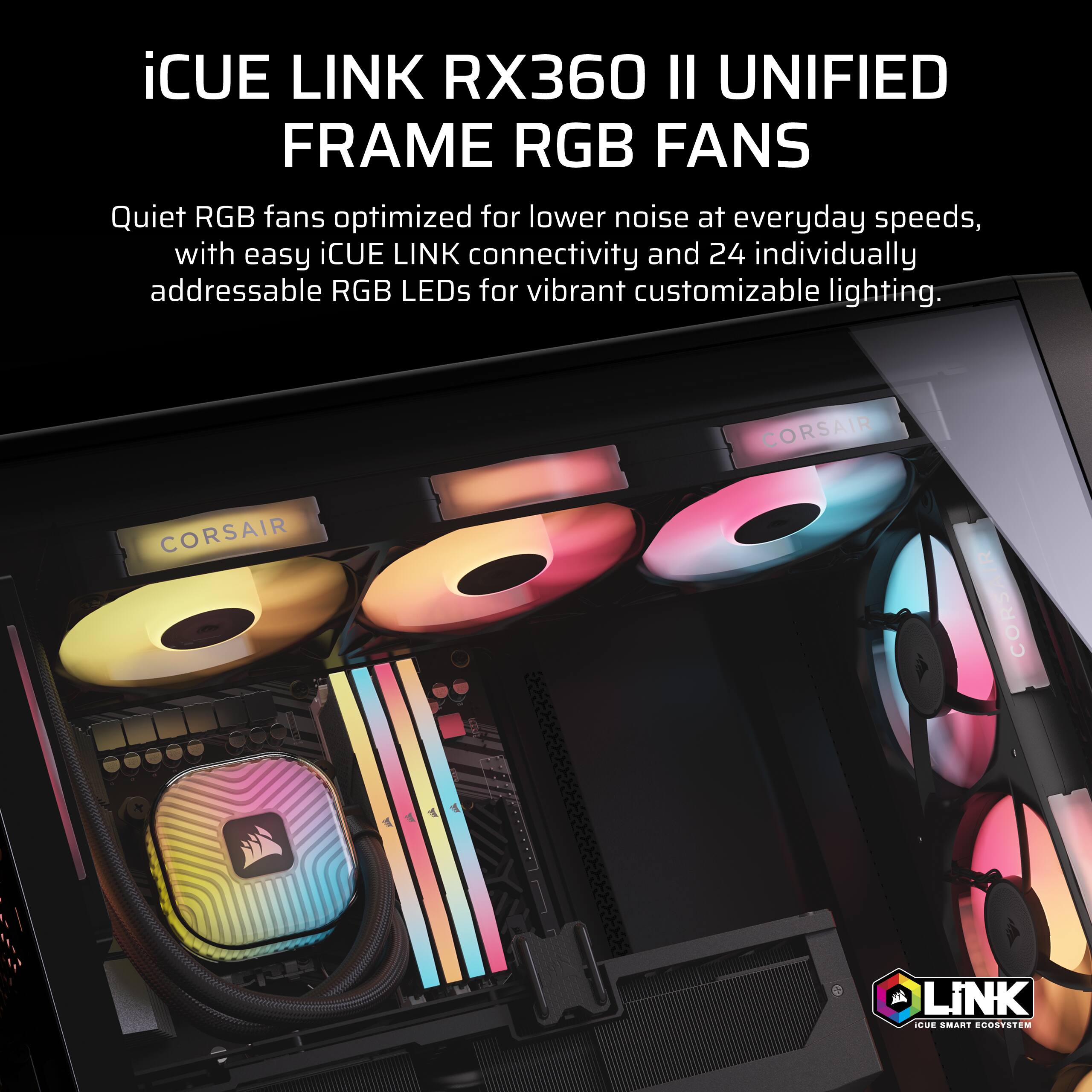 iCUE LINK RX360 II UNIFIED FRAME RGB FANS

Quiet RGB fans optimized for lower noise at everyday speeds, with easy iCUE LINK connectivity and 24 individually addressable RGB LEDs for vibrant customizable lighting.

CORSAIR

iCUE SMART ECOSYSTEM
