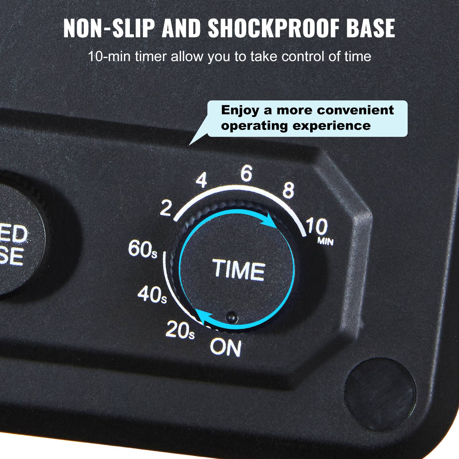 NON-SLIP AND SHOCKPROOF BASE  
10-min timer allow you to take control of time  
Enjoy a more convenient operating experience  

ED SE  
4 6 8 10 MIN  
60s TIME 40s 20s ON