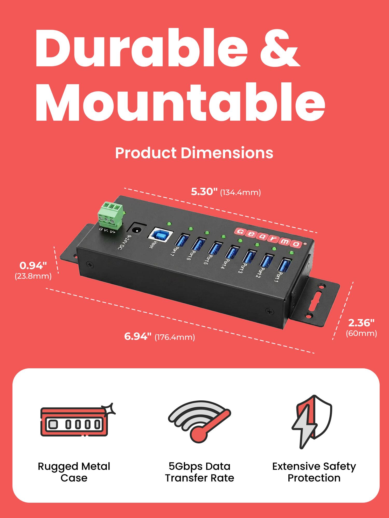 Durable & Mountable

Product Dimensions
5.30" (134.4mm)
0.94" (23.8mm)
6.94" (176.4mm)
2.36" (60mm)

G v. V+ 9-24V DC

8 Port
Port 1
Port 2
Port 3
Port 4
Port 5

Rugged Metal Case
5Gbps Data Transfer Rate
Extensive Safety Protection