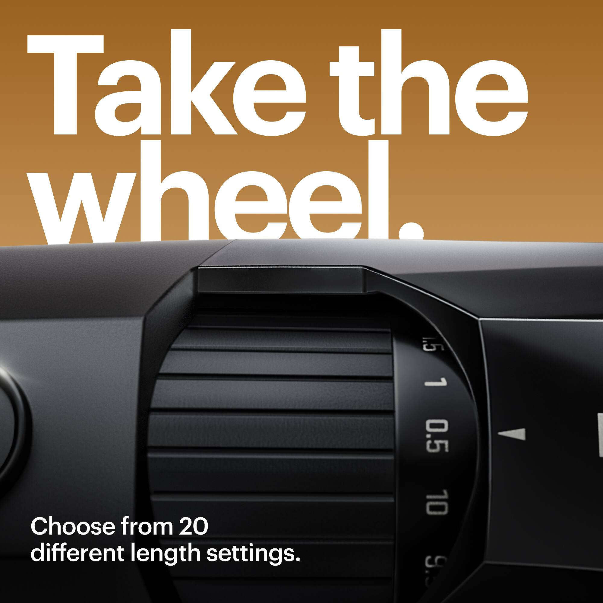 Take the wheel. Choose from 20 different length settings.