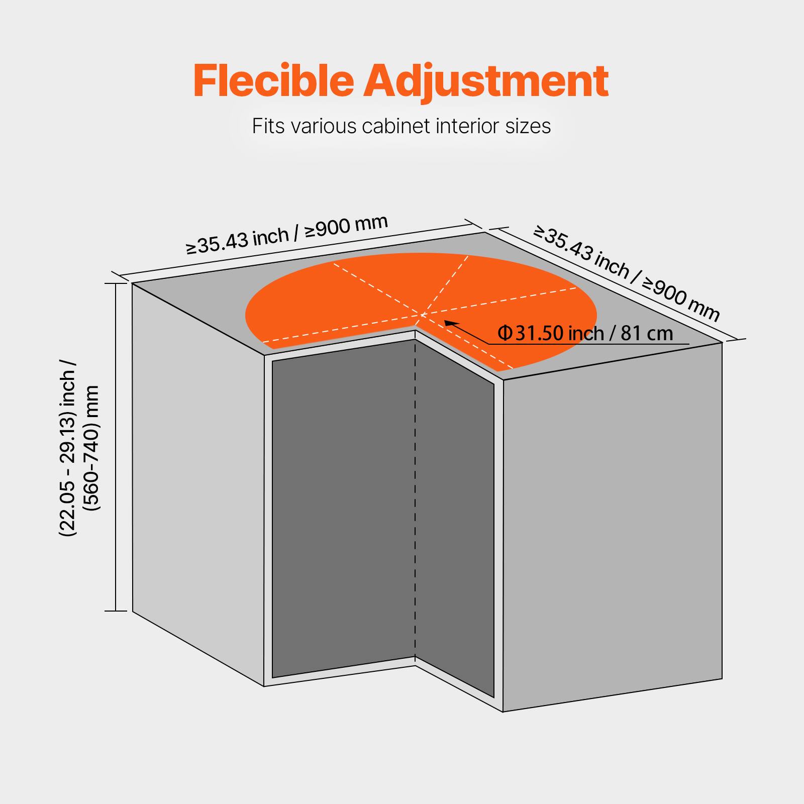 Flexible Adjustment  
Fits various cabinet interior sizes  

(22.05-29.13) inch / (560-740) mm  
≥35.43 inch / ≥900 mm  
Φ 31.50 inch / 81 cm