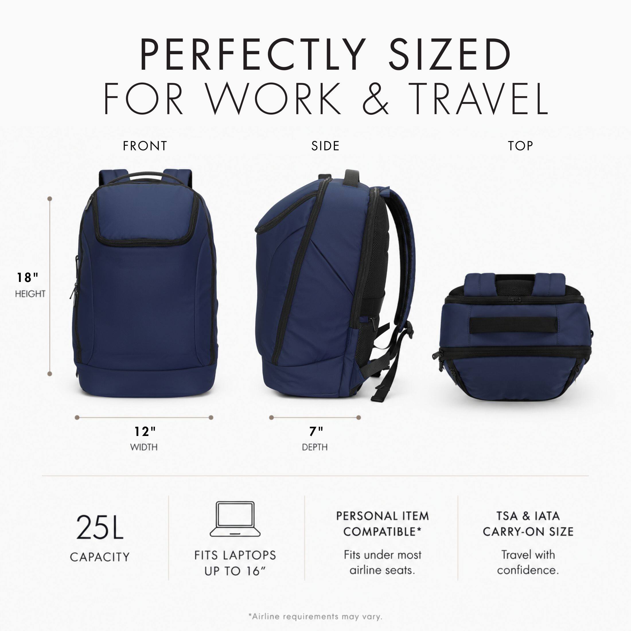 PERFECTLY SIZED FOR WORK & TRAVEL

FRONT
SIDE
TOP

18" HEIGHT
12" WIDTH
7" DEPTH

25L CAPACITY
FITS LAPTOPS UP TO 16"

PERSONAL ITEM COMPATIBLE* Fits under most airline seats.

TSA & IATA CARRY-ON SIZE Travel with confidence.

*Airline requirements may vary.