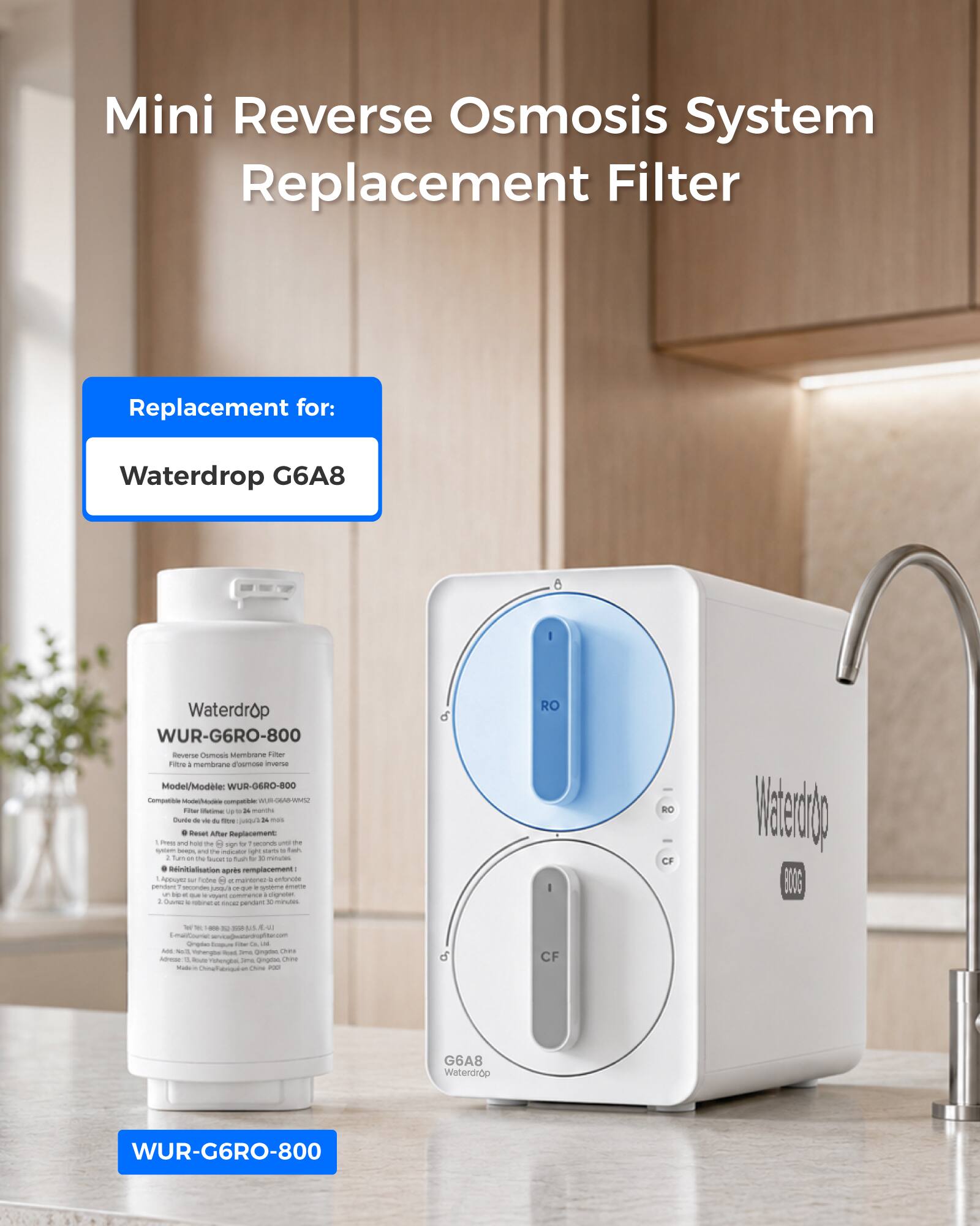Mini Reverse Osmosis System Replacement Filter

Replacement for:
Waterdrop G6A8

Waterdrop WUR-G6RO-800 Reverse Osmosis Membrane Filter

Model/Modele: WUR-G6RO-800

Compatible with:
- Mindel
- Voloriale
- BUR-KGAS-RINCE
- Intiva

24 months lifespan

Reset After Replacement:
- Hold the 8 sign for 2 seconds
- Light starts flashing
- Turn M. 74 for 2 minutes
- Initialisation after replacement
- Pictograms 8 pendant 2 seconds
- Hayent eligretter
- 4g & saver pendant 30 minutes

RO I
RO CF

Waterdrop BLOGS
K - to JIVI ad ptmar.com

Origin: Impune
Where in UN Amt Nact, Wehengbai food 20% gingdac Crima
Address: lower shongbal are China State Ching/f

CF
G6A8 Waterdrop
WUR-G6RO-800