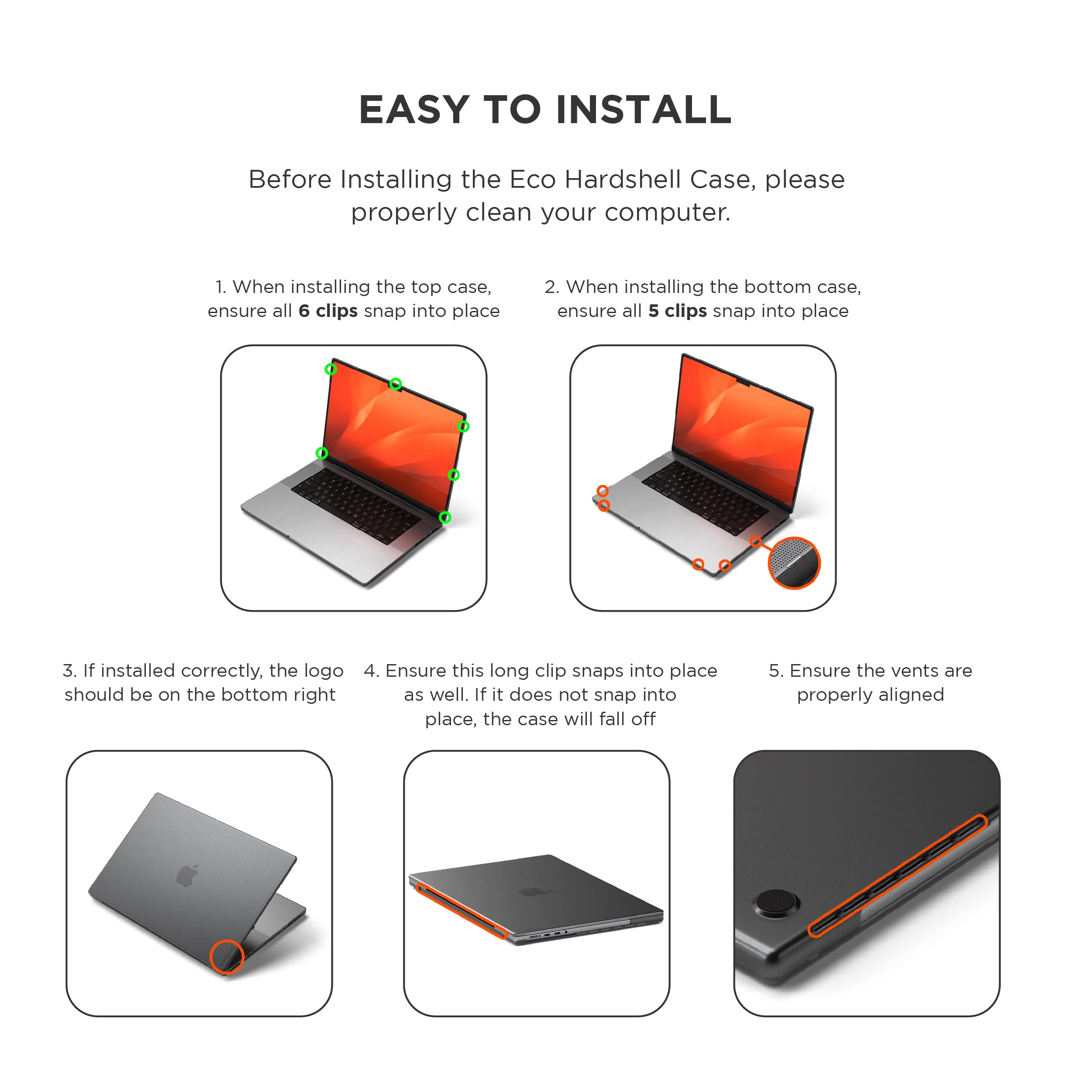 EASY TO INSTALL

Before Installing the Eco Hardshell Case, please properly clean your computer.

1. When installing the top case, ensure all 6 clips snap into place
2. When installing the bottom case, ensure all 5 clips snap into place
3. If installed correctly, the logo should be on the bottom right
4. Ensure this long clip snaps into place as well. If it does not snap into place, the case will fall off
5. Ensure the vents are properly aligned
