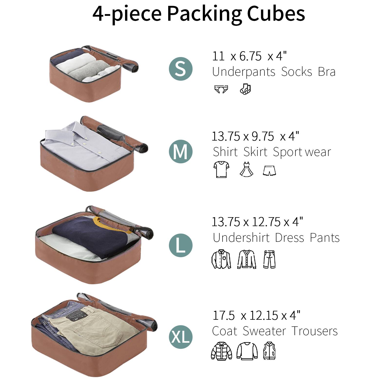 4-piece Packing Cubes

- S: 11 x 6.75 x 4"  
  Underpants Socks Bra

- M: 13.75 x 9.75 x 4"  
  Shirt Skirt Sport wear

- L: 13.75 x 12.75 x 4"  
  Undershirt Dress Pants

- XL: 17.5 x 12.15 x 4"  
  Coat Sweater Trousers