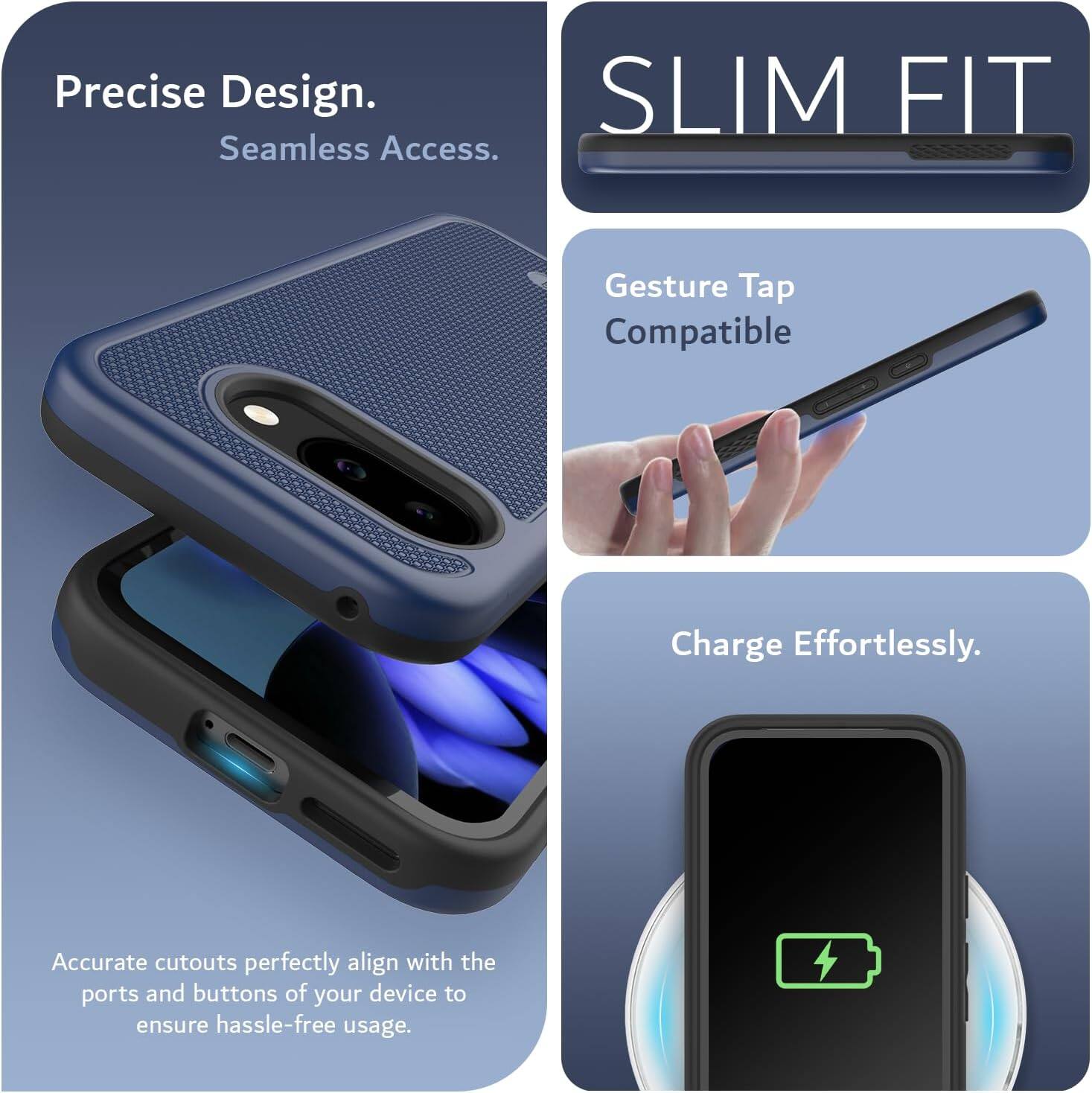 Precise Design.  
Seamless Access.  

SLIM FIT  

Gesture Tap Compatible  

Charge Effortlessly.  

Accurate cutouts perfectly align with the ports and buttons of your device to ensure hassle-free usage.