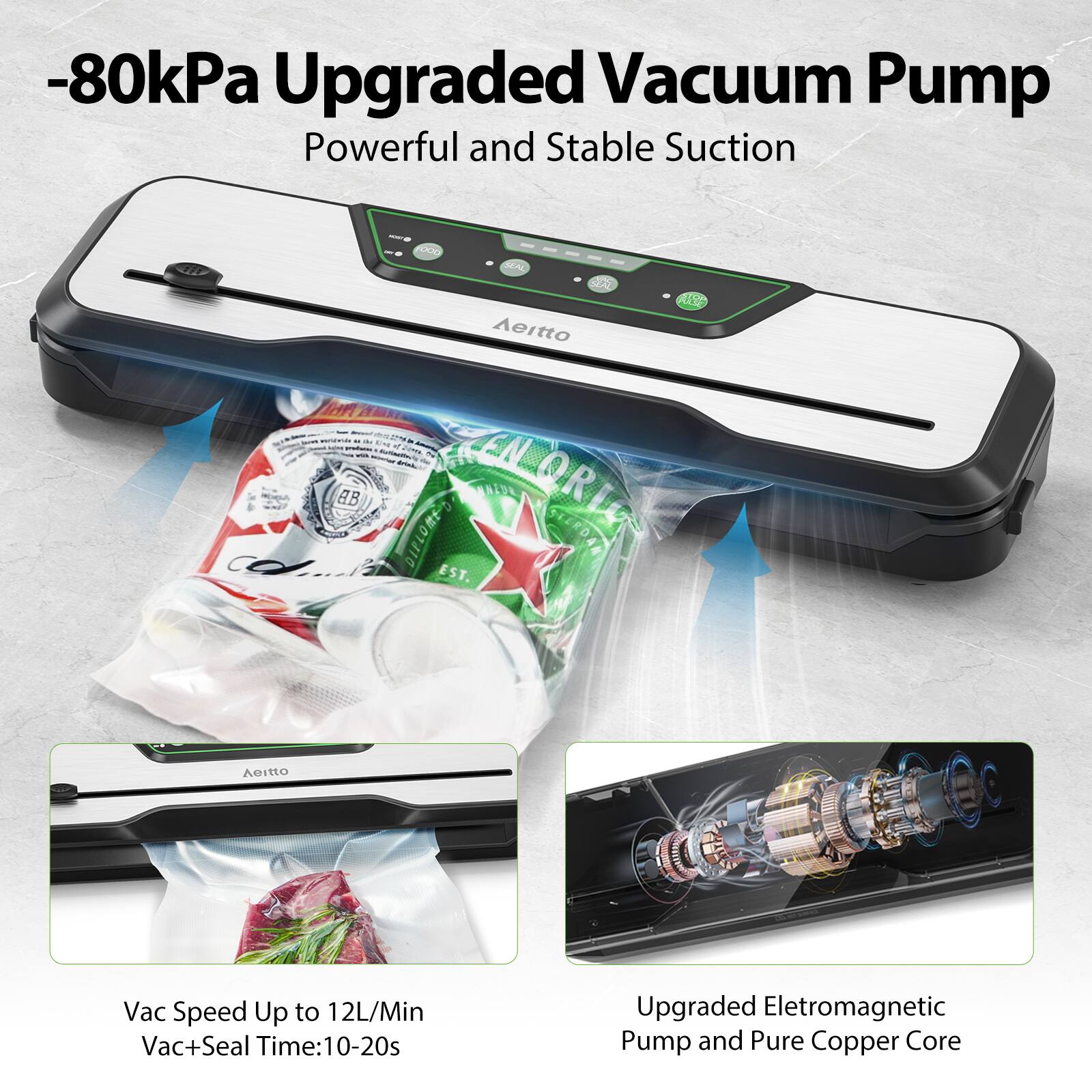 -80kPa Upgraded Vacuum Pump  
Powerful and Stable Suction  

Vac Speed Up to 12L/Min  
Vac+Seal Time: 10-20s  

Upgraded Electromagnetic Pump and Pure Copper Core