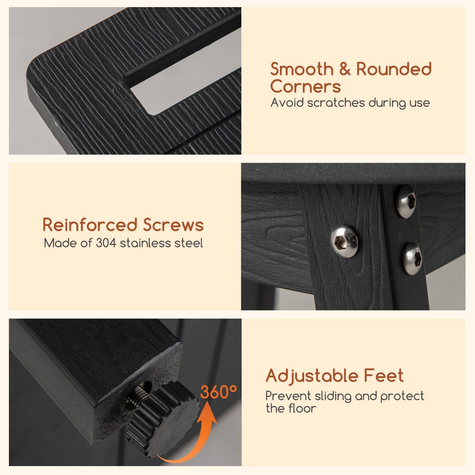Smooth & Rounded Corners  
Avoid scratches during use  

Reinforced Screws  
Made of 304 stainless steel  

Adjustable Feet  
Prevent sliding and protect the floor  

360°