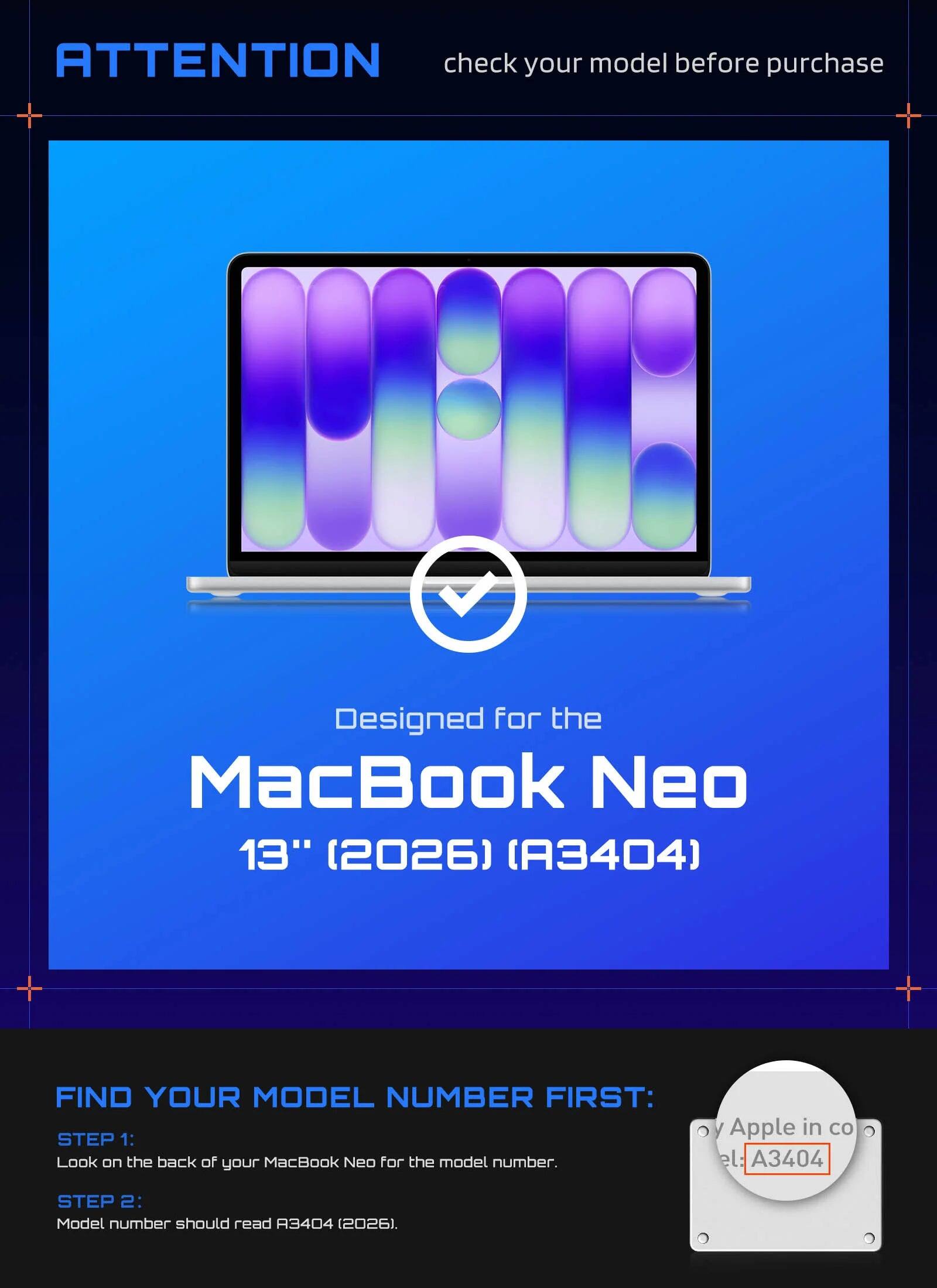 ATTENTION check your model before purchase  
Designed for the MacBook Neo 13" (2026) (A3404)  

FIND YOUR MODEL NUMBER FIRST:  
STEP 1: Look on the back of your MacBook Neo for the model number.  
STEP 2: Model number should read A3404 (2026).