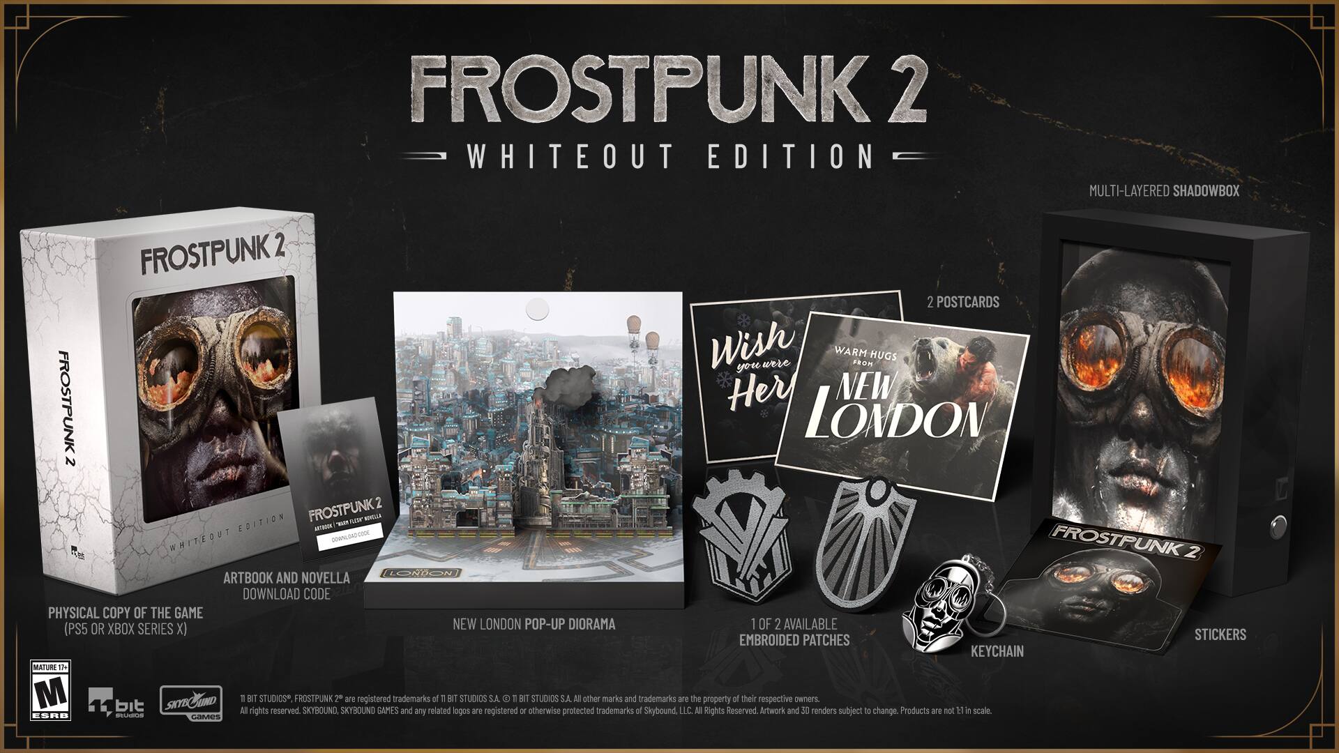 FROSTPUNK 2 WHITEOUT EDITION MULTI-LAYERED SHADOWBOX
FROSTPUNK 2
2 POSTCARDS
Wish you're WARM FROM HUGS Her
NEW FROSTPUNK LONDON
2 EDITION
FROSTPUNK 2 ARTBOOK AND NOVELLA DOWNLOAD CODE
PHYSICAL COPY OF THE GAME (PS5 OR XBOX SERIES X)
NEW LONDON POP-UP DIORAMA
OF 2 AVAILABLE EMBROIDED PATCHES
STICKERS
KEYCHAIN
MATURE 17
M bit SKYBOUND
FROSTPUNK 2 SKYBOUND are registered trademarks of n BIT STUDIOS S.A.
T BIT STUDIOS S.A. M other marks and trademarks are the property of their respective owners All rights reserved SKYBOUND GAMES and any related logos are registered or otherwise protected trademarks of Skybound, LLC - Rights Reserved Artwork and 38 renders subject T change. Products ane not ti a scale naa - CAMES