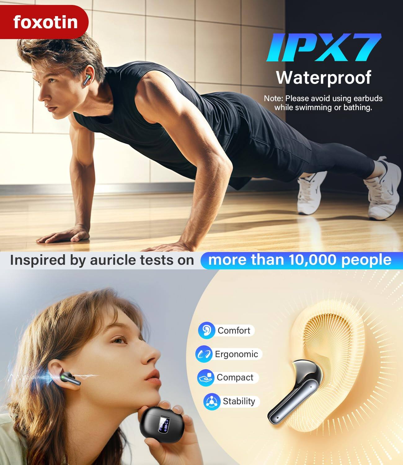 foxotin

IPX7 Waterproof

Note: Please avoid using earbuds while swimming or bathing.

Inspired by auricle tests on more than 10,000 people

- Comfort
- Ergonomic
- Compact
- Stability