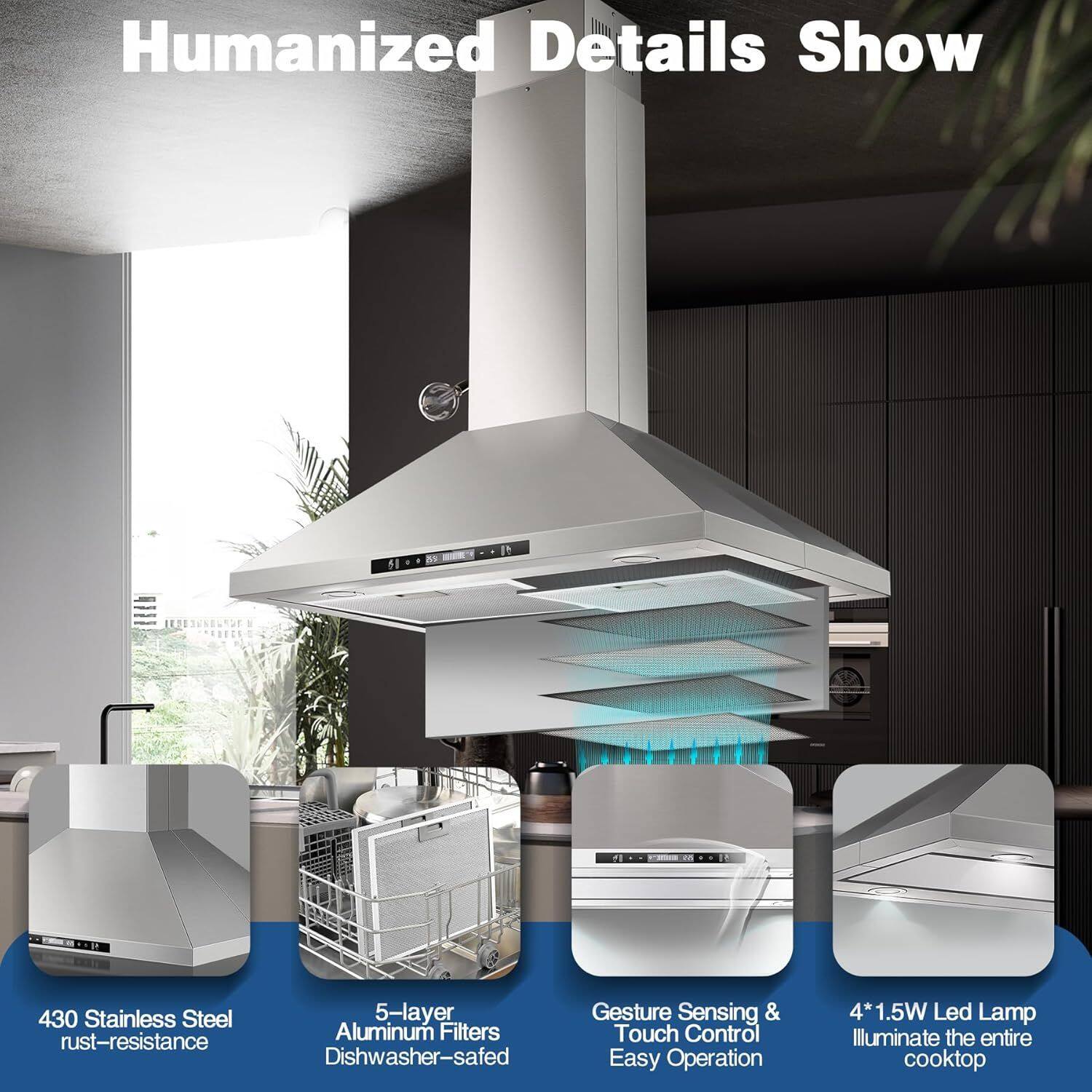 Humanized Details Show

- 430 Stainless Steel rust-resistance
- 5-layer Aluminum Filters
- Dishwasher-safe
- Gesture Sensing & Touch Control
- Easy Operation
- 4*1.5W Led Lamp
- Illuminate the entire cooktop